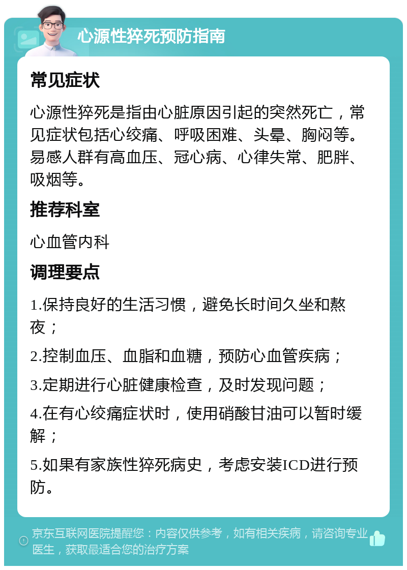 心源性猝死预防指南 常见症状 心源性猝死是指由心脏原因引起的突然死亡，常见症状包括心绞痛、呼吸困难、头晕、胸闷等。易感人群有高血压、冠心病、心律失常、肥胖、吸烟等。 推荐科室 心血管内科 调理要点 1.保持良好的生活习惯，避免长时间久坐和熬夜； 2.控制血压、血脂和血糖，预防心血管疾病； 3.定期进行心脏健康检查，及时发现问题； 4.在有心绞痛症状时，使用硝酸甘油可以暂时缓解； 5.如果有家族性猝死病史，考虑安装ICD进行预防。