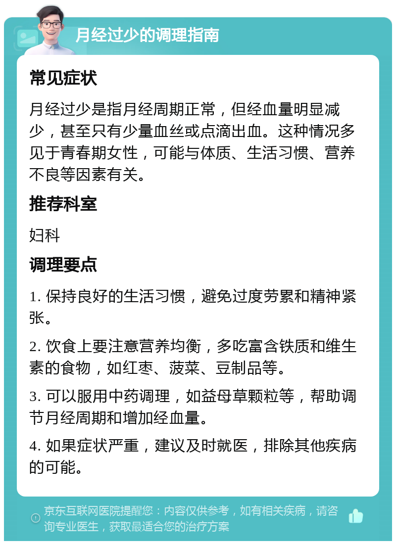 月经过少的调理指南 常见症状 月经过少是指月经周期正常，但经血量明显减少，甚至只有少量血丝或点滴出血。这种情况多见于青春期女性，可能与体质、生活习惯、营养不良等因素有关。 推荐科室 妇科 调理要点 1. 保持良好的生活习惯，避免过度劳累和精神紧张。 2. 饮食上要注意营养均衡，多吃富含铁质和维生素的食物，如红枣、菠菜、豆制品等。 3. 可以服用中药调理，如益母草颗粒等，帮助调节月经周期和增加经血量。 4. 如果症状严重，建议及时就医，排除其他疾病的可能。