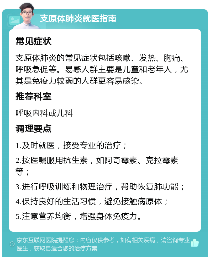 支原体肺炎就医指南 常见症状 支原体肺炎的常见症状包括咳嗽、发热、胸痛、呼吸急促等。易感人群主要是儿童和老年人，尤其是免疫力较弱的人群更容易感染。 推荐科室 呼吸内科或儿科 调理要点 1.及时就医，接受专业的治疗； 2.按医嘱服用抗生素，如阿奇霉素、克拉霉素等； 3.进行呼吸训练和物理治疗，帮助恢复肺功能； 4.保持良好的生活习惯，避免接触病原体； 5.注意营养均衡，增强身体免疫力。