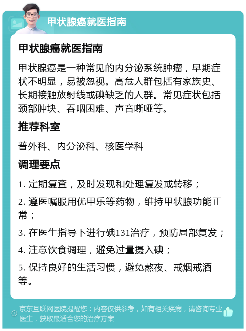 甲状腺癌就医指南 甲状腺癌就医指南 甲状腺癌是一种常见的内分泌系统肿瘤，早期症状不明显，易被忽视。高危人群包括有家族史、长期接触放射线或碘缺乏的人群。常见症状包括颈部肿块、吞咽困难、声音嘶哑等。 推荐科室 普外科、内分泌科、核医学科 调理要点 1. 定期复查，及时发现和处理复发或转移； 2. 遵医嘱服用优甲乐等药物，维持甲状腺功能正常； 3. 在医生指导下进行碘131治疗，预防局部复发； 4. 注意饮食调理，避免过量摄入碘； 5. 保持良好的生活习惯，避免熬夜、戒烟戒酒等。