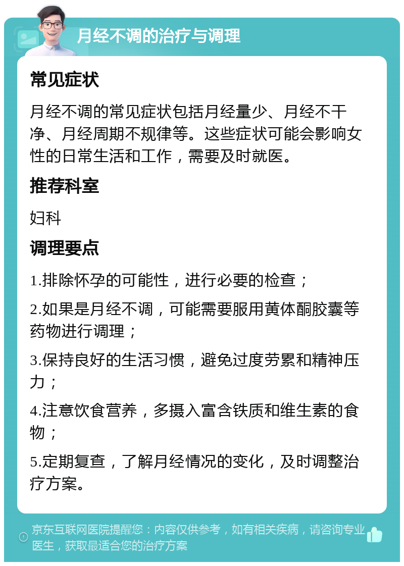 月经不调的治疗与调理 常见症状 月经不调的常见症状包括月经量少、月经不干净、月经周期不规律等。这些症状可能会影响女性的日常生活和工作，需要及时就医。 推荐科室 妇科 调理要点 1.排除怀孕的可能性，进行必要的检查； 2.如果是月经不调，可能需要服用黄体酮胶囊等药物进行调理； 3.保持良好的生活习惯，避免过度劳累和精神压力； 4.注意饮食营养，多摄入富含铁质和维生素的食物； 5.定期复查，了解月经情况的变化，及时调整治疗方案。