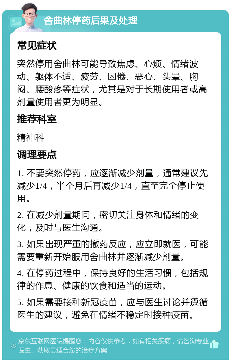 舍曲林停药后果及处理 常见症状 突然停用舍曲林可能导致焦虑、心烦、情绪波动、躯体不适、疲劳、困倦、恶心、头晕、胸闷、腰酸疼等症状，尤其是对于长期使用者或高剂量使用者更为明显。 推荐科室 精神科 调理要点 1. 不要突然停药，应逐渐减少剂量，通常建议先减少1/4，半个月后再减少1/4，直至完全停止使用。 2. 在减少剂量期间，密切关注身体和情绪的变化，及时与医生沟通。 3. 如果出现严重的撤药反应，应立即就医，可能需要重新开始服用舍曲林并逐渐减少剂量。 4. 在停药过程中，保持良好的生活习惯，包括规律的作息、健康的饮食和适当的运动。 5. 如果需要接种新冠疫苗，应与医生讨论并遵循医生的建议，避免在情绪不稳定时接种疫苗。