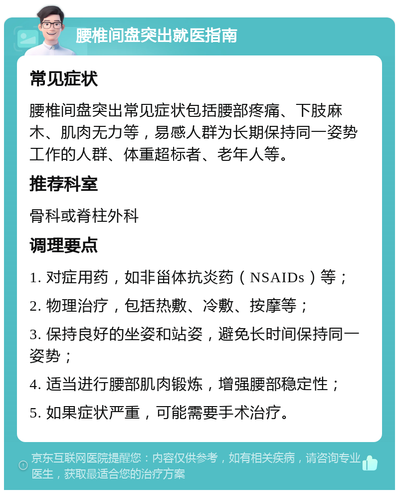 腰椎间盘突出就医指南 常见症状 腰椎间盘突出常见症状包括腰部疼痛、下肢麻木、肌肉无力等，易感人群为长期保持同一姿势工作的人群、体重超标者、老年人等。 推荐科室 骨科或脊柱外科 调理要点 1. 对症用药，如非甾体抗炎药（NSAIDs）等； 2. 物理治疗，包括热敷、冷敷、按摩等； 3. 保持良好的坐姿和站姿，避免长时间保持同一姿势； 4. 适当进行腰部肌肉锻炼，增强腰部稳定性； 5. 如果症状严重，可能需要手术治疗。