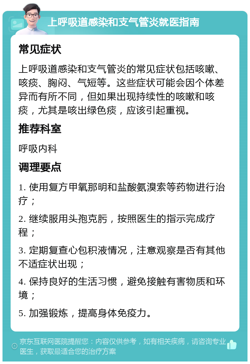 上呼吸道感染和支气管炎就医指南 常见症状 上呼吸道感染和支气管炎的常见症状包括咳嗽、咳痰、胸闷、气短等。这些症状可能会因个体差异而有所不同，但如果出现持续性的咳嗽和咳痰，尤其是咳出绿色痰，应该引起重视。 推荐科室 呼吸内科 调理要点 1. 使用复方甲氧那明和盐酸氨溴索等药物进行治疗； 2. 继续服用头孢克肟，按照医生的指示完成疗程； 3. 定期复查心包积液情况，注意观察是否有其他不适症状出现； 4. 保持良好的生活习惯，避免接触有害物质和环境； 5. 加强锻炼，提高身体免疫力。