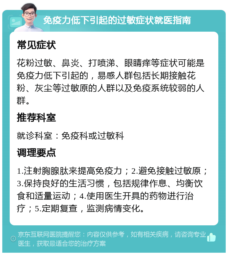 免疫力低下引起的过敏症状就医指南 常见症状 花粉过敏、鼻炎、打喷涕、眼睛痒等症状可能是免疫力低下引起的，易感人群包括长期接触花粉、灰尘等过敏原的人群以及免疫系统较弱的人群。 推荐科室 就诊科室：免疫科或过敏科 调理要点 1.注射胸腺肽来提高免疫力；2.避免接触过敏原；3.保持良好的生活习惯，包括规律作息、均衡饮食和适量运动；4.使用医生开具的药物进行治疗；5.定期复查，监测病情变化。