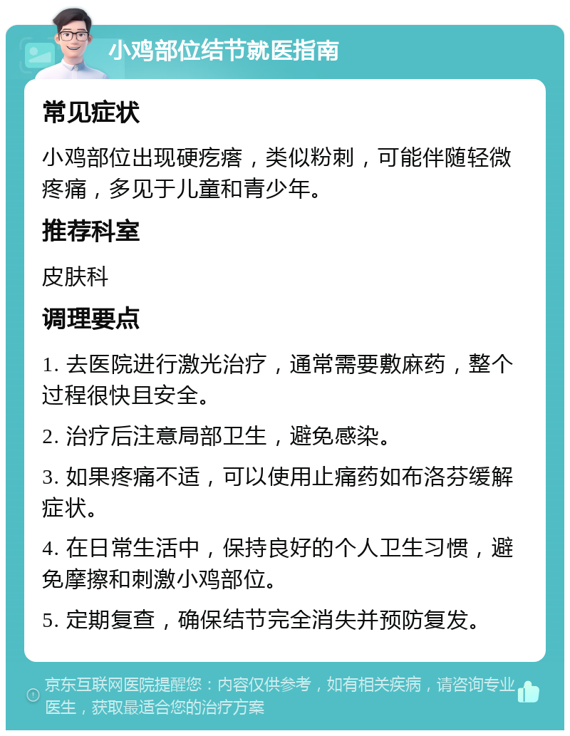 小鸡部位结节就医指南 常见症状 小鸡部位出现硬疙瘩，类似粉刺，可能伴随轻微疼痛，多见于儿童和青少年。 推荐科室 皮肤科 调理要点 1. 去医院进行激光治疗，通常需要敷麻药，整个过程很快且安全。 2. 治疗后注意局部卫生，避免感染。 3. 如果疼痛不适，可以使用止痛药如布洛芬缓解症状。 4. 在日常生活中，保持良好的个人卫生习惯，避免摩擦和刺激小鸡部位。 5. 定期复查，确保结节完全消失并预防复发。