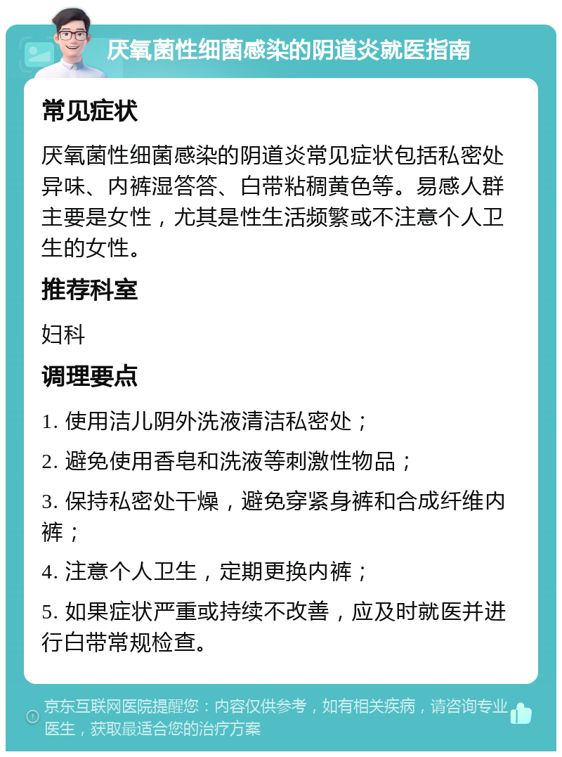 厌氧菌性细菌感染的阴道炎就医指南 常见症状 厌氧菌性细菌感染的阴道炎常见症状包括私密处异味、内裤湿答答、白带粘稠黄色等。易感人群主要是女性，尤其是性生活频繁或不注意个人卫生的女性。 推荐科室 妇科 调理要点 1. 使用洁儿阴外洗液清洁私密处； 2. 避免使用香皂和洗液等刺激性物品； 3. 保持私密处干燥，避免穿紧身裤和合成纤维内裤； 4. 注意个人卫生，定期更换内裤； 5. 如果症状严重或持续不改善，应及时就医并进行白带常规检查。