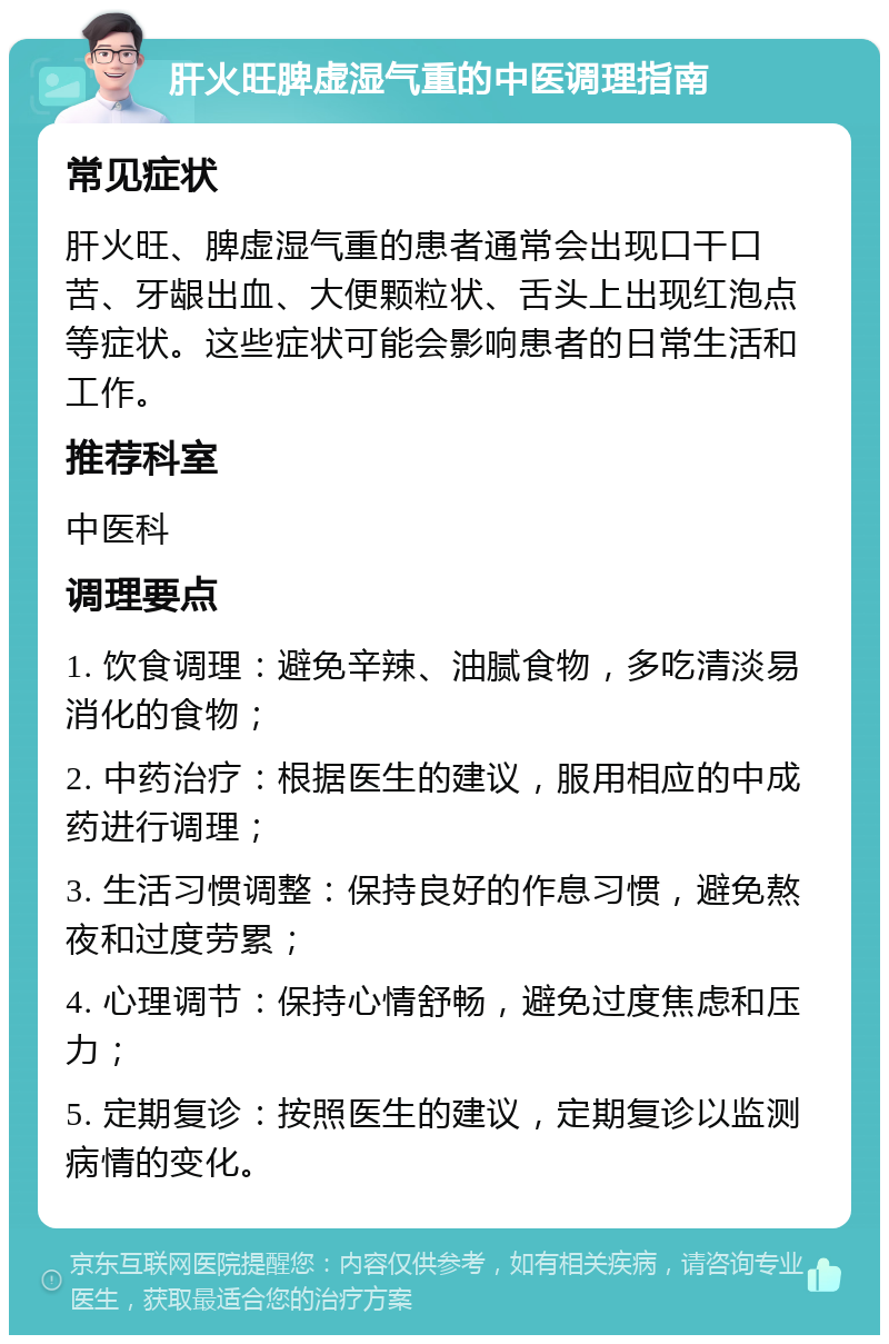 肝火旺脾虚湿气重的中医调理指南 常见症状 肝火旺、脾虚湿气重的患者通常会出现口干口苦、牙龈出血、大便颗粒状、舌头上出现红泡点等症状。这些症状可能会影响患者的日常生活和工作。 推荐科室 中医科 调理要点 1. 饮食调理：避免辛辣、油腻食物，多吃清淡易消化的食物； 2. 中药治疗：根据医生的建议，服用相应的中成药进行调理； 3. 生活习惯调整：保持良好的作息习惯，避免熬夜和过度劳累； 4. 心理调节：保持心情舒畅，避免过度焦虑和压力； 5. 定期复诊：按照医生的建议，定期复诊以监测病情的变化。