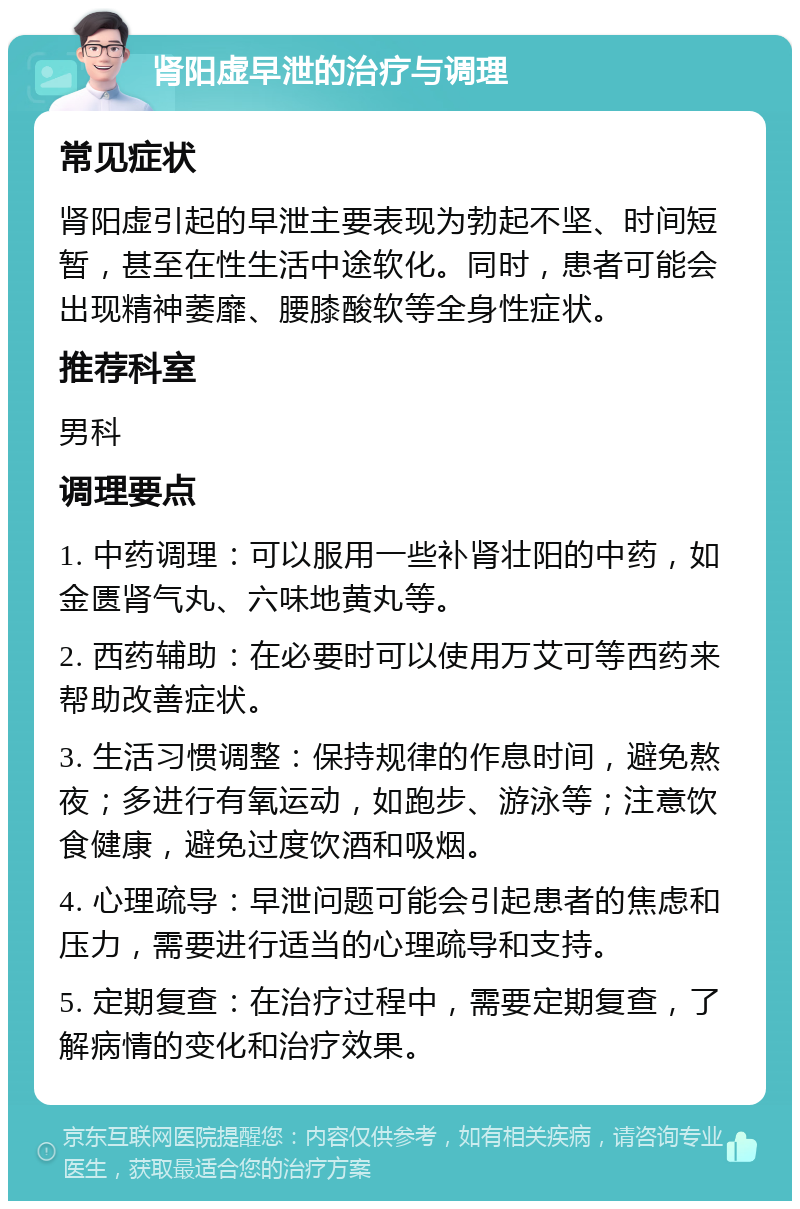 肾阳虚早泄的治疗与调理 常见症状 肾阳虚引起的早泄主要表现为勃起不坚、时间短暂，甚至在性生活中途软化。同时，患者可能会出现精神萎靡、腰膝酸软等全身性症状。 推荐科室 男科 调理要点 1. 中药调理：可以服用一些补肾壮阳的中药，如金匮肾气丸、六味地黄丸等。 2. 西药辅助：在必要时可以使用万艾可等西药来帮助改善症状。 3. 生活习惯调整：保持规律的作息时间，避免熬夜；多进行有氧运动，如跑步、游泳等；注意饮食健康，避免过度饮酒和吸烟。 4. 心理疏导：早泄问题可能会引起患者的焦虑和压力，需要进行适当的心理疏导和支持。 5. 定期复查：在治疗过程中，需要定期复查，了解病情的变化和治疗效果。