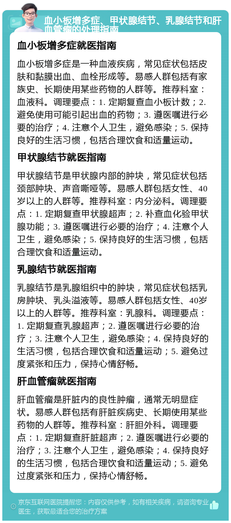 血小板增多症、甲状腺结节、乳腺结节和肝血管瘤的处理指南 血小板增多症就医指南 血小板增多症是一种血液疾病，常见症状包括皮肤和黏膜出血、血栓形成等。易感人群包括有家族史、长期使用某些药物的人群等。推荐科室：血液科。调理要点：1. 定期复查血小板计数；2. 避免使用可能引起出血的药物；3. 遵医嘱进行必要的治疗；4. 注意个人卫生，避免感染；5. 保持良好的生活习惯，包括合理饮食和适量运动。 甲状腺结节就医指南 甲状腺结节是甲状腺内部的肿块，常见症状包括颈部肿块、声音嘶哑等。易感人群包括女性、40岁以上的人群等。推荐科室：内分泌科。调理要点：1. 定期复查甲状腺超声；2. 补查血化验甲状腺功能；3. 遵医嘱进行必要的治疗；4. 注意个人卫生，避免感染；5. 保持良好的生活习惯，包括合理饮食和适量运动。 乳腺结节就医指南 乳腺结节是乳腺组织中的肿块，常见症状包括乳房肿块、乳头溢液等。易感人群包括女性、40岁以上的人群等。推荐科室：乳腺科。调理要点：1. 定期复查乳腺超声；2. 遵医嘱进行必要的治疗；3. 注意个人卫生，避免感染；4. 保持良好的生活习惯，包括合理饮食和适量运动；5. 避免过度紧张和压力，保持心情舒畅。 肝血管瘤就医指南 肝血管瘤是肝脏内的良性肿瘤，通常无明显症状。易感人群包括有肝脏疾病史、长期使用某些药物的人群等。推荐科室：肝胆外科。调理要点：1. 定期复查肝脏超声；2. 遵医嘱进行必要的治疗；3. 注意个人卫生，避免感染；4. 保持良好的生活习惯，包括合理饮食和适量运动；5. 避免过度紧张和压力，保持心情舒畅。