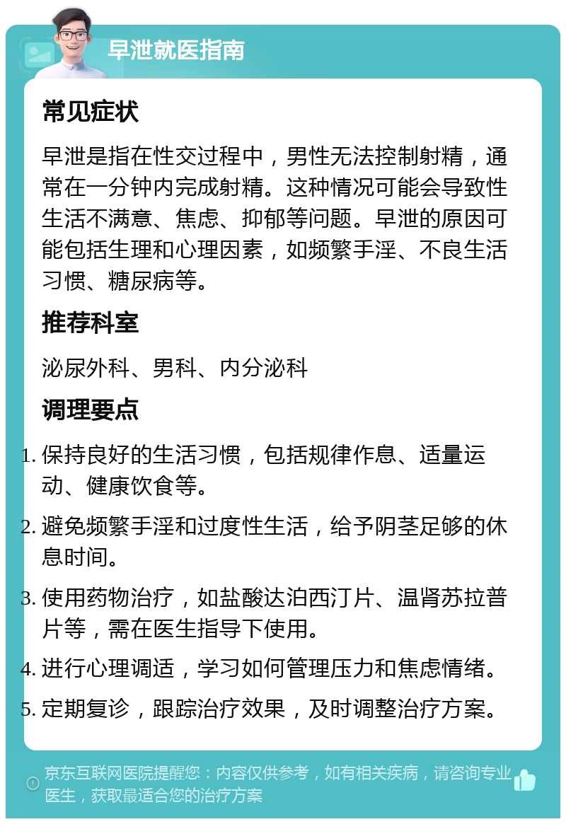 早泄就医指南 常见症状 早泄是指在性交过程中，男性无法控制射精，通常在一分钟内完成射精。这种情况可能会导致性生活不满意、焦虑、抑郁等问题。早泄的原因可能包括生理和心理因素，如频繁手淫、不良生活习惯、糖尿病等。 推荐科室 泌尿外科、男科、内分泌科 调理要点 保持良好的生活习惯，包括规律作息、适量运动、健康饮食等。 避免频繁手淫和过度性生活，给予阴茎足够的休息时间。 使用药物治疗，如盐酸达泊西汀片、温肾苏拉普片等，需在医生指导下使用。 进行心理调适，学习如何管理压力和焦虑情绪。 定期复诊，跟踪治疗效果，及时调整治疗方案。