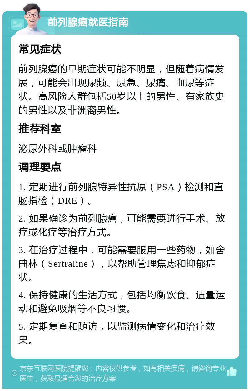 前列腺癌就医指南 常见症状 前列腺癌的早期症状可能不明显，但随着病情发展，可能会出现尿频、尿急、尿痛、血尿等症状。高风险人群包括50岁以上的男性、有家族史的男性以及非洲裔男性。 推荐科室 泌尿外科或肿瘤科 调理要点 1. 定期进行前列腺特异性抗原（PSA）检测和直肠指检（DRE）。 2. 如果确诊为前列腺癌，可能需要进行手术、放疗或化疗等治疗方式。 3. 在治疗过程中，可能需要服用一些药物，如舍曲林（Sertraline），以帮助管理焦虑和抑郁症状。 4. 保持健康的生活方式，包括均衡饮食、适量运动和避免吸烟等不良习惯。 5. 定期复查和随访，以监测病情变化和治疗效果。