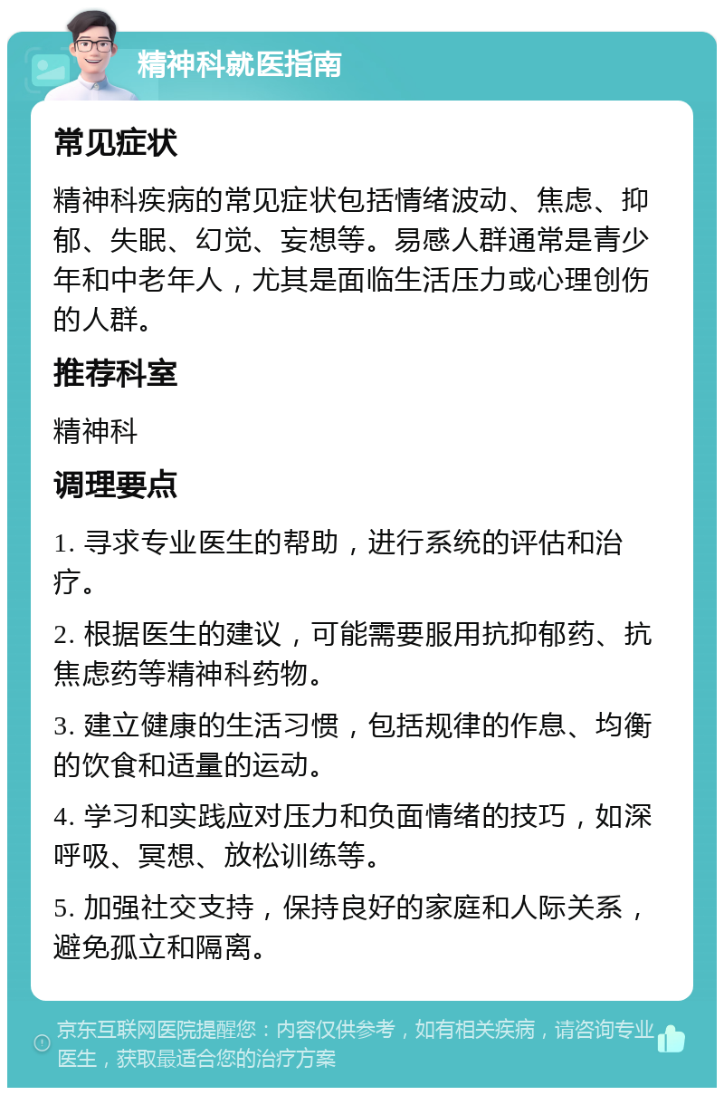 精神科就医指南 常见症状 精神科疾病的常见症状包括情绪波动、焦虑、抑郁、失眠、幻觉、妄想等。易感人群通常是青少年和中老年人，尤其是面临生活压力或心理创伤的人群。 推荐科室 精神科 调理要点 1. 寻求专业医生的帮助，进行系统的评估和治疗。 2. 根据医生的建议，可能需要服用抗抑郁药、抗焦虑药等精神科药物。 3. 建立健康的生活习惯，包括规律的作息、均衡的饮食和适量的运动。 4. 学习和实践应对压力和负面情绪的技巧，如深呼吸、冥想、放松训练等。 5. 加强社交支持，保持良好的家庭和人际关系，避免孤立和隔离。