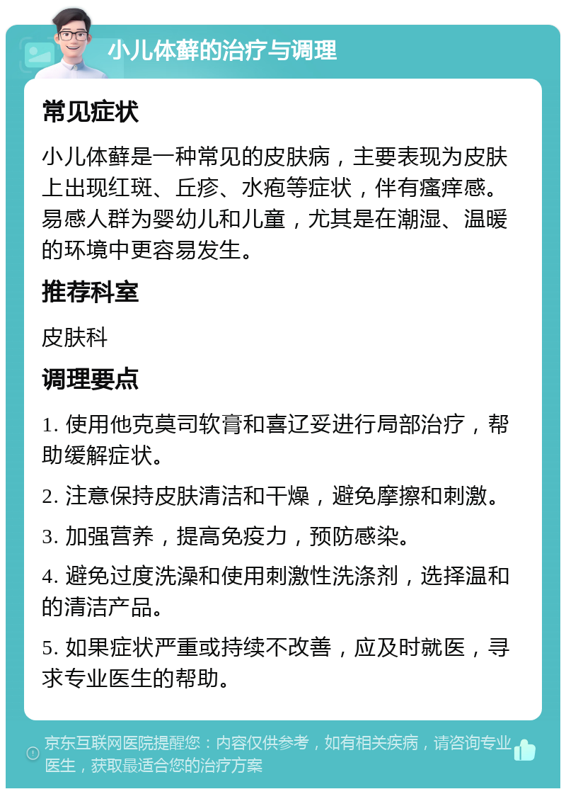 小儿体藓的治疗与调理 常见症状 小儿体藓是一种常见的皮肤病，主要表现为皮肤上出现红斑、丘疹、水疱等症状，伴有瘙痒感。易感人群为婴幼儿和儿童，尤其是在潮湿、温暖的环境中更容易发生。 推荐科室 皮肤科 调理要点 1. 使用他克莫司软膏和喜辽妥进行局部治疗，帮助缓解症状。 2. 注意保持皮肤清洁和干燥，避免摩擦和刺激。 3. 加强营养，提高免疫力，预防感染。 4. 避免过度洗澡和使用刺激性洗涤剂，选择温和的清洁产品。 5. 如果症状严重或持续不改善，应及时就医，寻求专业医生的帮助。