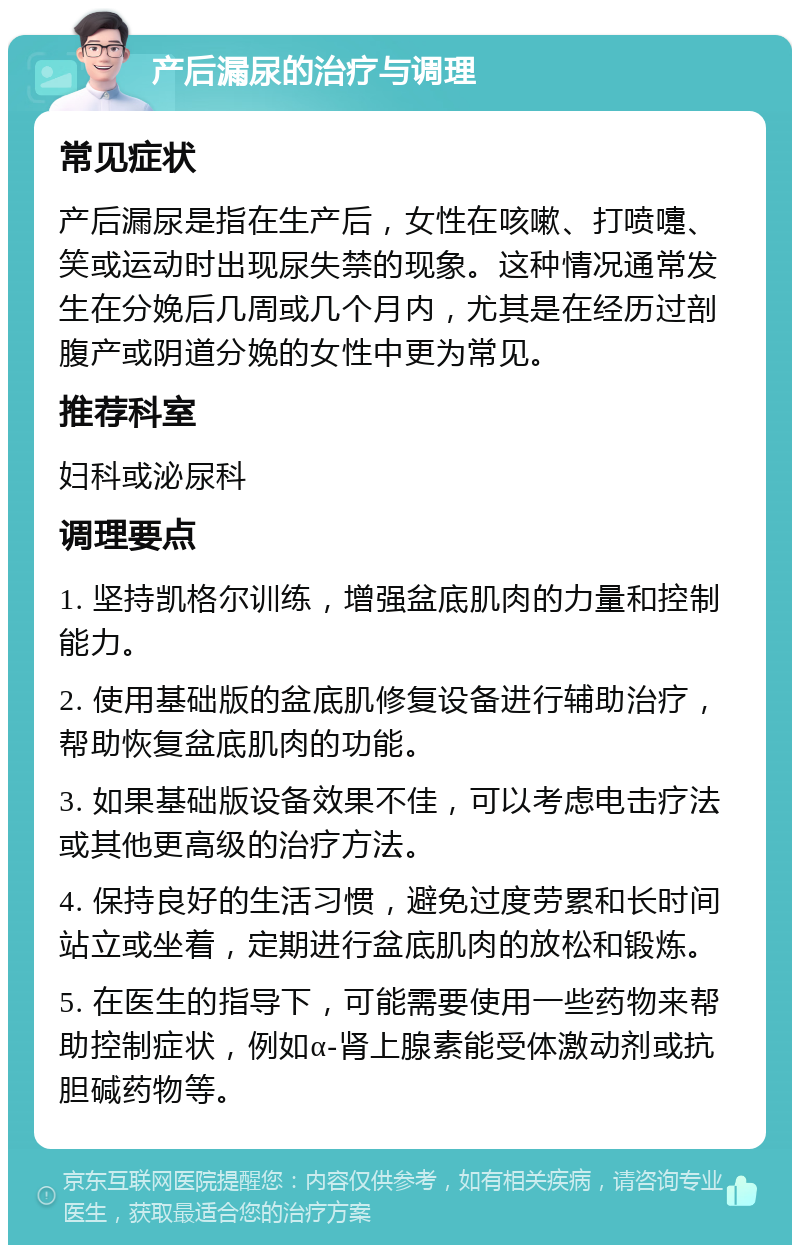 产后漏尿的治疗与调理 常见症状 产后漏尿是指在生产后，女性在咳嗽、打喷嚏、笑或运动时出现尿失禁的现象。这种情况通常发生在分娩后几周或几个月内，尤其是在经历过剖腹产或阴道分娩的女性中更为常见。 推荐科室 妇科或泌尿科 调理要点 1. 坚持凯格尔训练，增强盆底肌肉的力量和控制能力。 2. 使用基础版的盆底肌修复设备进行辅助治疗，帮助恢复盆底肌肉的功能。 3. 如果基础版设备效果不佳，可以考虑电击疗法或其他更高级的治疗方法。 4. 保持良好的生活习惯，避免过度劳累和长时间站立或坐着，定期进行盆底肌肉的放松和锻炼。 5. 在医生的指导下，可能需要使用一些药物来帮助控制症状，例如α-肾上腺素能受体激动剂或抗胆碱药物等。