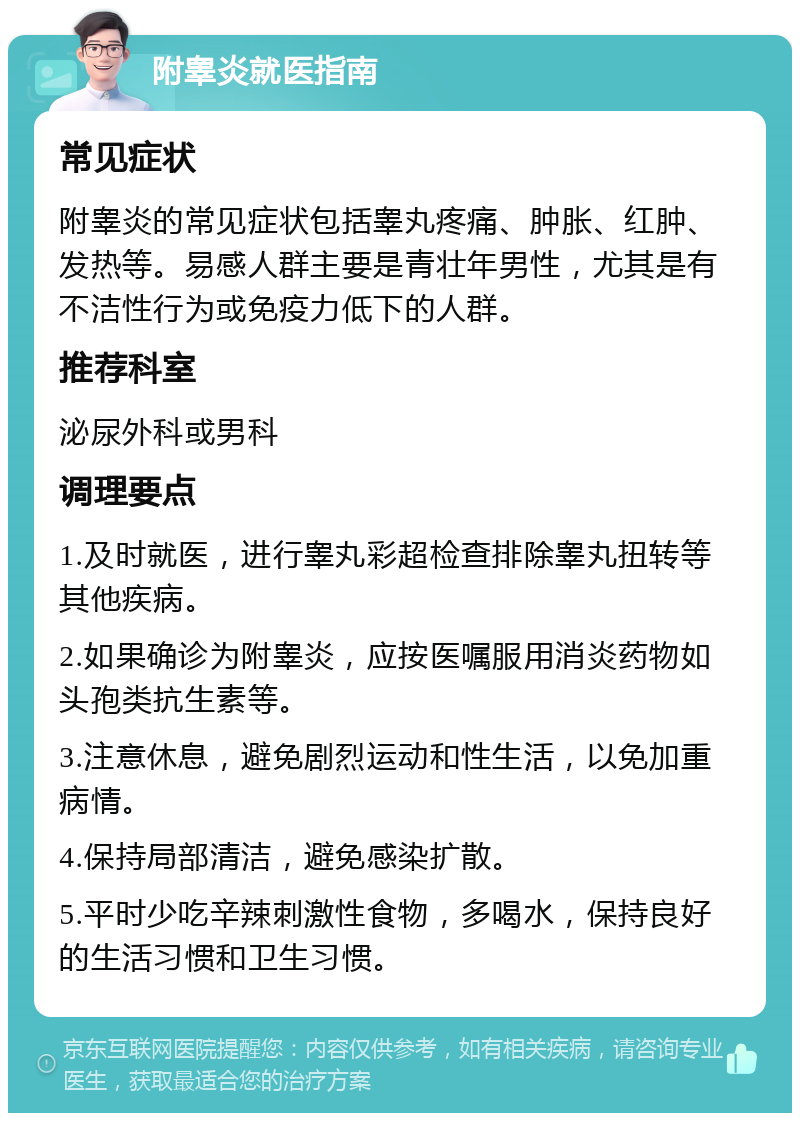 附睾炎就医指南 常见症状 附睾炎的常见症状包括睾丸疼痛、肿胀、红肿、发热等。易感人群主要是青壮年男性，尤其是有不洁性行为或免疫力低下的人群。 推荐科室 泌尿外科或男科 调理要点 1.及时就医，进行睾丸彩超检查排除睾丸扭转等其他疾病。 2.如果确诊为附睾炎，应按医嘱服用消炎药物如头孢类抗生素等。 3.注意休息，避免剧烈运动和性生活，以免加重病情。 4.保持局部清洁，避免感染扩散。 5.平时少吃辛辣刺激性食物，多喝水，保持良好的生活习惯和卫生习惯。