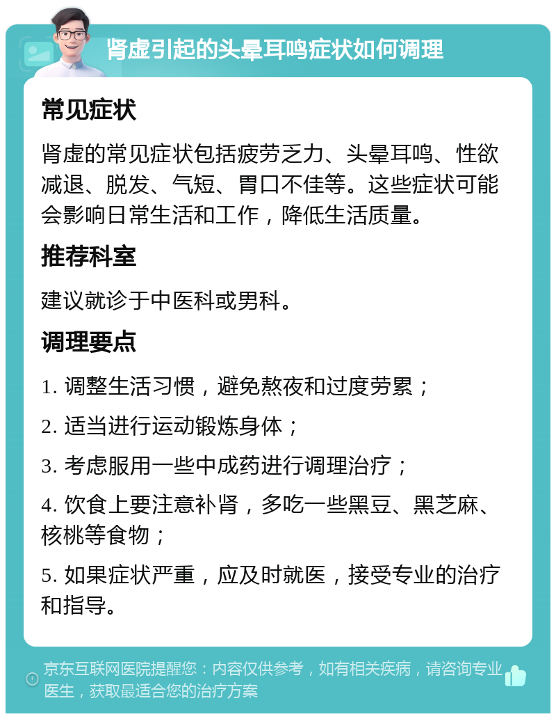 肾虚引起的头晕耳鸣症状如何调理 常见症状 肾虚的常见症状包括疲劳乏力、头晕耳鸣、性欲减退、脱发、气短、胃口不佳等。这些症状可能会影响日常生活和工作，降低生活质量。 推荐科室 建议就诊于中医科或男科。 调理要点 1. 调整生活习惯，避免熬夜和过度劳累； 2. 适当进行运动锻炼身体； 3. 考虑服用一些中成药进行调理治疗； 4. 饮食上要注意补肾，多吃一些黑豆、黑芝麻、核桃等食物； 5. 如果症状严重，应及时就医，接受专业的治疗和指导。