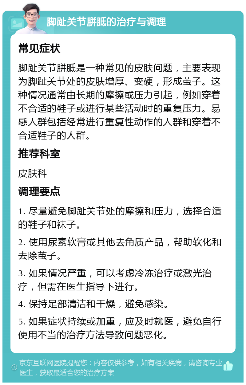 脚趾关节胼胝的治疗与调理 常见症状 脚趾关节胼胝是一种常见的皮肤问题，主要表现为脚趾关节处的皮肤增厚、变硬，形成茧子。这种情况通常由长期的摩擦或压力引起，例如穿着不合适的鞋子或进行某些活动时的重复压力。易感人群包括经常进行重复性动作的人群和穿着不合适鞋子的人群。 推荐科室 皮肤科 调理要点 1. 尽量避免脚趾关节处的摩擦和压力，选择合适的鞋子和袜子。 2. 使用尿素软膏或其他去角质产品，帮助软化和去除茧子。 3. 如果情况严重，可以考虑冷冻治疗或激光治疗，但需在医生指导下进行。 4. 保持足部清洁和干燥，避免感染。 5. 如果症状持续或加重，应及时就医，避免自行使用不当的治疗方法导致问题恶化。