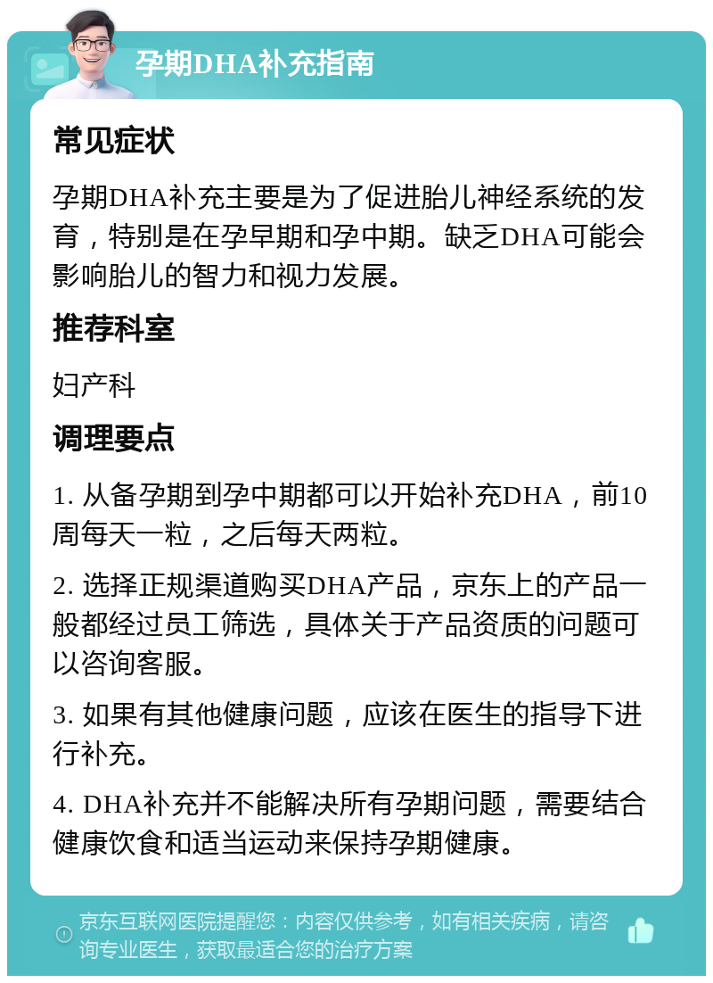 孕期DHA补充指南 常见症状 孕期DHA补充主要是为了促进胎儿神经系统的发育，特别是在孕早期和孕中期。缺乏DHA可能会影响胎儿的智力和视力发展。 推荐科室 妇产科 调理要点 1. 从备孕期到孕中期都可以开始补充DHA，前10周每天一粒，之后每天两粒。 2. 选择正规渠道购买DHA产品，京东上的产品一般都经过员工筛选，具体关于产品资质的问题可以咨询客服。 3. 如果有其他健康问题，应该在医生的指导下进行补充。 4. DHA补充并不能解决所有孕期问题，需要结合健康饮食和适当运动来保持孕期健康。