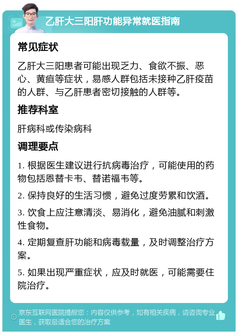 乙肝大三阳肝功能异常就医指南 常见症状 乙肝大三阳患者可能出现乏力、食欲不振、恶心、黄疸等症状，易感人群包括未接种乙肝疫苗的人群、与乙肝患者密切接触的人群等。 推荐科室 肝病科或传染病科 调理要点 1. 根据医生建议进行抗病毒治疗，可能使用的药物包括恩替卡韦、替诺福韦等。 2. 保持良好的生活习惯，避免过度劳累和饮酒。 3. 饮食上应注意清淡、易消化，避免油腻和刺激性食物。 4. 定期复查肝功能和病毒载量，及时调整治疗方案。 5. 如果出现严重症状，应及时就医，可能需要住院治疗。