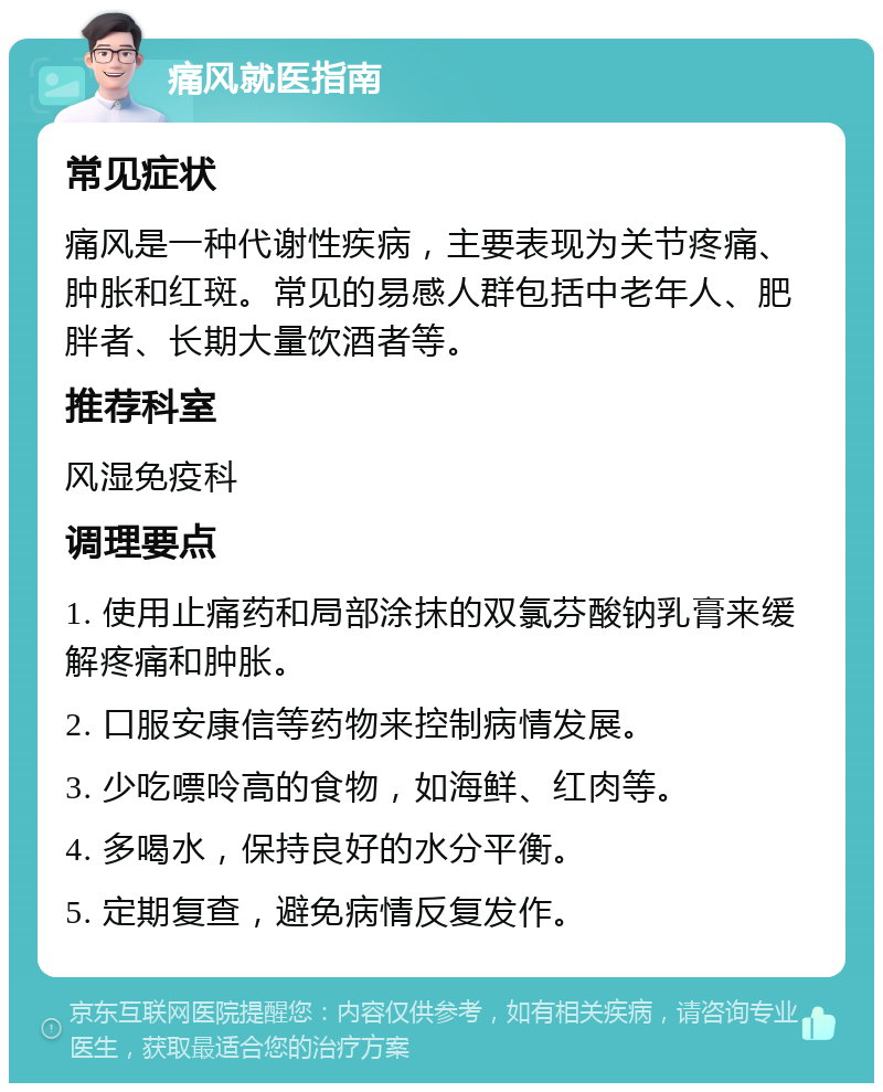 痛风就医指南 常见症状 痛风是一种代谢性疾病，主要表现为关节疼痛、肿胀和红斑。常见的易感人群包括中老年人、肥胖者、长期大量饮酒者等。 推荐科室 风湿免疫科 调理要点 1. 使用止痛药和局部涂抹的双氯芬酸钠乳膏来缓解疼痛和肿胀。 2. 口服安康信等药物来控制病情发展。 3. 少吃嘌呤高的食物，如海鲜、红肉等。 4. 多喝水，保持良好的水分平衡。 5. 定期复查，避免病情反复发作。