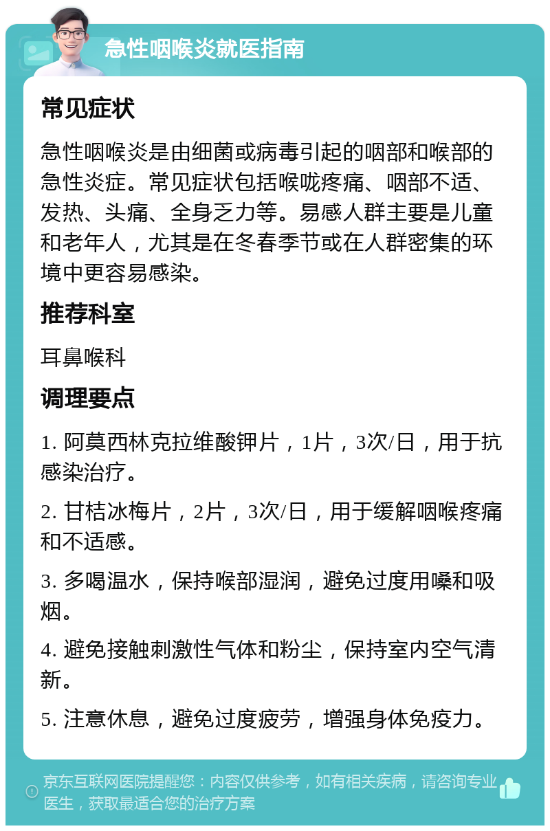 急性咽喉炎就医指南 常见症状 急性咽喉炎是由细菌或病毒引起的咽部和喉部的急性炎症。常见症状包括喉咙疼痛、咽部不适、发热、头痛、全身乏力等。易感人群主要是儿童和老年人，尤其是在冬春季节或在人群密集的环境中更容易感染。 推荐科室 耳鼻喉科 调理要点 1. 阿莫西林克拉维酸钾片，1片，3次/日，用于抗感染治疗。 2. 甘桔冰梅片，2片，3次/日，用于缓解咽喉疼痛和不适感。 3. 多喝温水，保持喉部湿润，避免过度用嗓和吸烟。 4. 避免接触刺激性气体和粉尘，保持室内空气清新。 5. 注意休息，避免过度疲劳，增强身体免疫力。