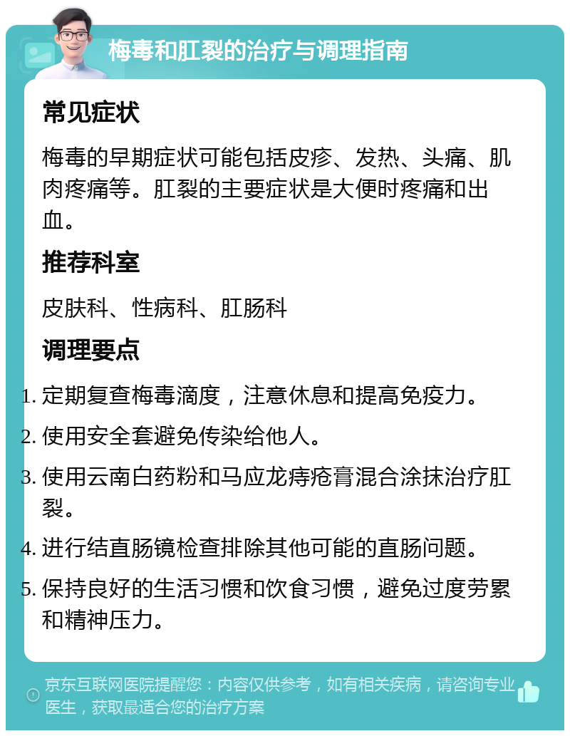 梅毒和肛裂的治疗与调理指南 常见症状 梅毒的早期症状可能包括皮疹、发热、头痛、肌肉疼痛等。肛裂的主要症状是大便时疼痛和出血。 推荐科室 皮肤科、性病科、肛肠科 调理要点 定期复查梅毒滴度，注意休息和提高免疫力。 使用安全套避免传染给他人。 使用云南白药粉和马应龙痔疮膏混合涂抹治疗肛裂。 进行结直肠镜检查排除其他可能的直肠问题。 保持良好的生活习惯和饮食习惯，避免过度劳累和精神压力。