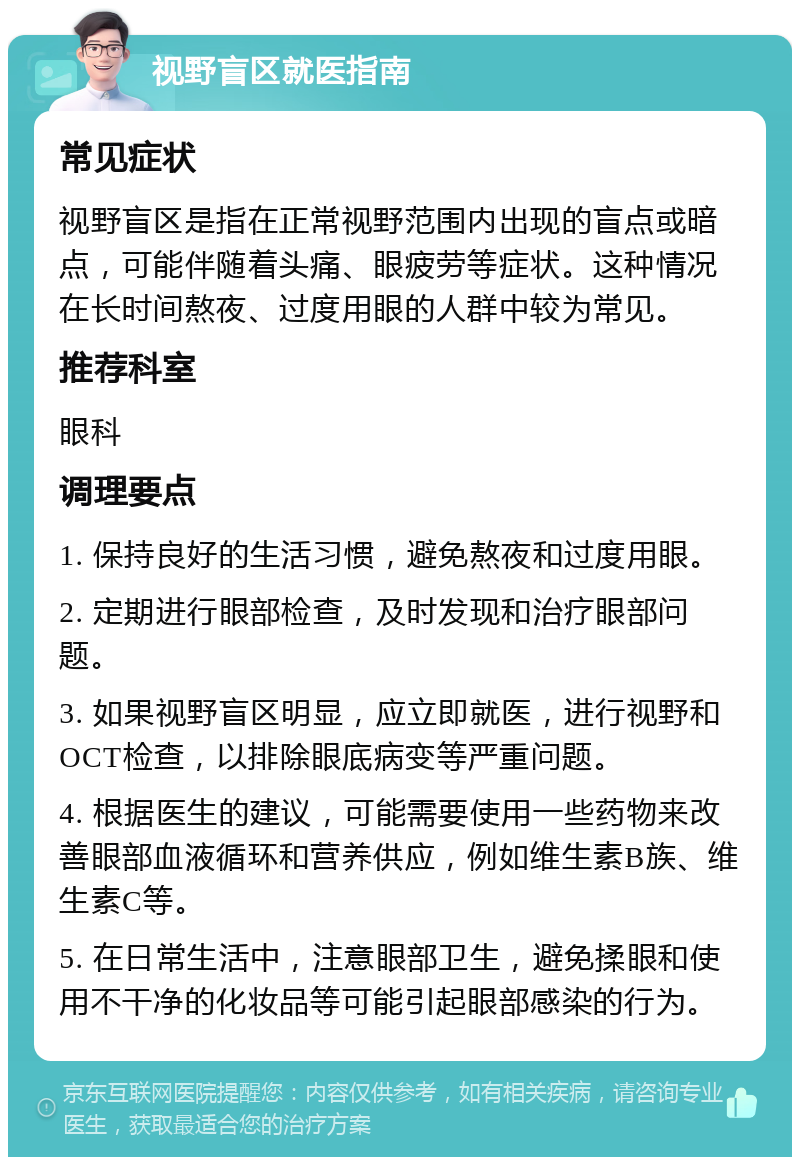 视野盲区就医指南 常见症状 视野盲区是指在正常视野范围内出现的盲点或暗点，可能伴随着头痛、眼疲劳等症状。这种情况在长时间熬夜、过度用眼的人群中较为常见。 推荐科室 眼科 调理要点 1. 保持良好的生活习惯，避免熬夜和过度用眼。 2. 定期进行眼部检查，及时发现和治疗眼部问题。 3. 如果视野盲区明显，应立即就医，进行视野和OCT检查，以排除眼底病变等严重问题。 4. 根据医生的建议，可能需要使用一些药物来改善眼部血液循环和营养供应，例如维生素B族、维生素C等。 5. 在日常生活中，注意眼部卫生，避免揉眼和使用不干净的化妆品等可能引起眼部感染的行为。