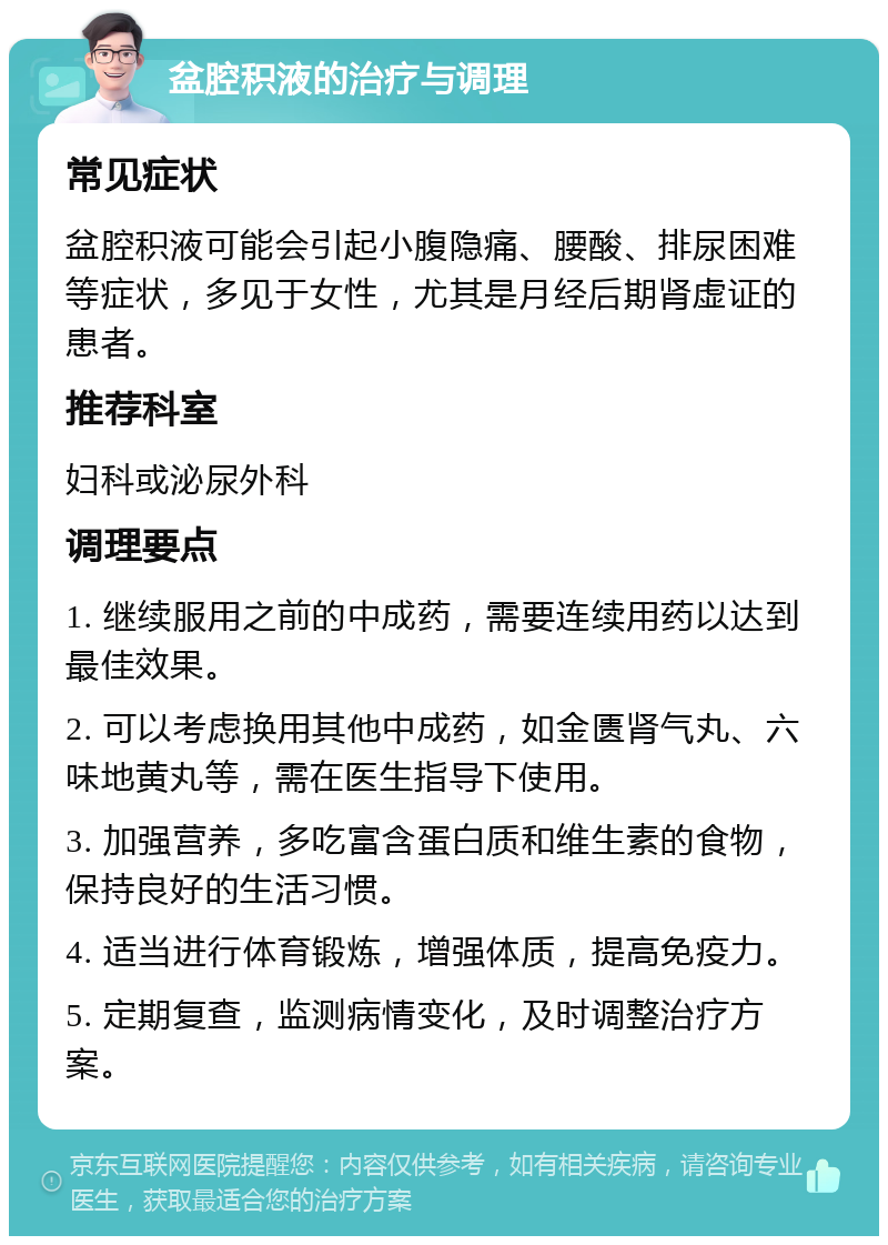 盆腔积液的治疗与调理 常见症状 盆腔积液可能会引起小腹隐痛、腰酸、排尿困难等症状，多见于女性，尤其是月经后期肾虚证的患者。 推荐科室 妇科或泌尿外科 调理要点 1. 继续服用之前的中成药，需要连续用药以达到最佳效果。 2. 可以考虑换用其他中成药，如金匮肾气丸、六味地黄丸等，需在医生指导下使用。 3. 加强营养，多吃富含蛋白质和维生素的食物，保持良好的生活习惯。 4. 适当进行体育锻炼，增强体质，提高免疫力。 5. 定期复查，监测病情变化，及时调整治疗方案。