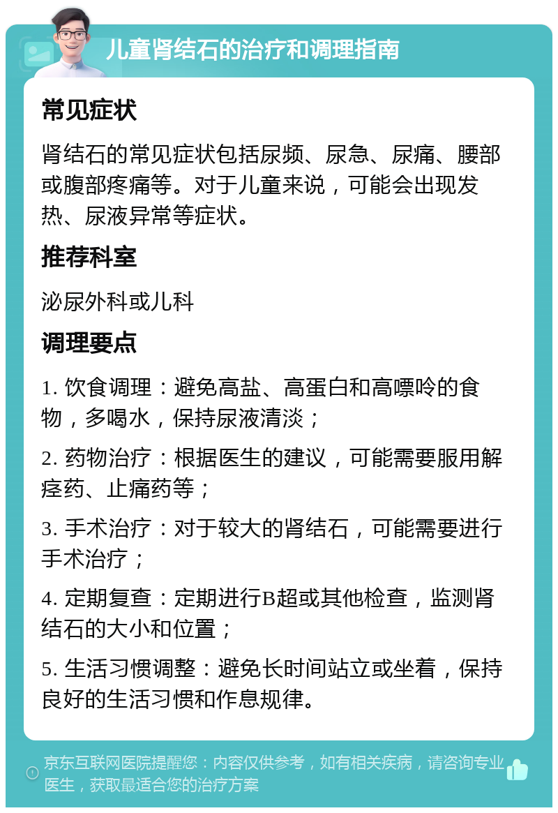 儿童肾结石的治疗和调理指南 常见症状 肾结石的常见症状包括尿频、尿急、尿痛、腰部或腹部疼痛等。对于儿童来说，可能会出现发热、尿液异常等症状。 推荐科室 泌尿外科或儿科 调理要点 1. 饮食调理：避免高盐、高蛋白和高嘌呤的食物，多喝水，保持尿液清淡； 2. 药物治疗：根据医生的建议，可能需要服用解痉药、止痛药等； 3. 手术治疗：对于较大的肾结石，可能需要进行手术治疗； 4. 定期复查：定期进行B超或其他检查，监测肾结石的大小和位置； 5. 生活习惯调整：避免长时间站立或坐着，保持良好的生活习惯和作息规律。