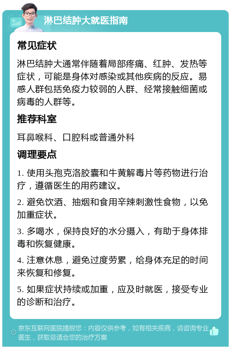 淋巴结肿大就医指南 常见症状 淋巴结肿大通常伴随着局部疼痛、红肿、发热等症状，可能是身体对感染或其他疾病的反应。易感人群包括免疫力较弱的人群、经常接触细菌或病毒的人群等。 推荐科室 耳鼻喉科、口腔科或普通外科 调理要点 1. 使用头孢克洛胶囊和牛黄解毒片等药物进行治疗，遵循医生的用药建议。 2. 避免饮酒、抽烟和食用辛辣刺激性食物，以免加重症状。 3. 多喝水，保持良好的水分摄入，有助于身体排毒和恢复健康。 4. 注意休息，避免过度劳累，给身体充足的时间来恢复和修复。 5. 如果症状持续或加重，应及时就医，接受专业的诊断和治疗。