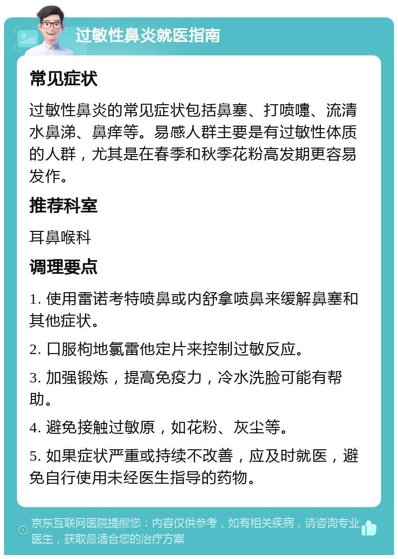 过敏性鼻炎就医指南 常见症状 过敏性鼻炎的常见症状包括鼻塞、打喷嚏、流清水鼻涕、鼻痒等。易感人群主要是有过敏性体质的人群，尤其是在春季和秋季花粉高发期更容易发作。 推荐科室 耳鼻喉科 调理要点 1. 使用雷诺考特喷鼻或内舒拿喷鼻来缓解鼻塞和其他症状。 2. 口服枸地氯雷他定片来控制过敏反应。 3. 加强锻炼，提高免疫力，冷水洗脸可能有帮助。 4. 避免接触过敏原，如花粉、灰尘等。 5. 如果症状严重或持续不改善，应及时就医，避免自行使用未经医生指导的药物。