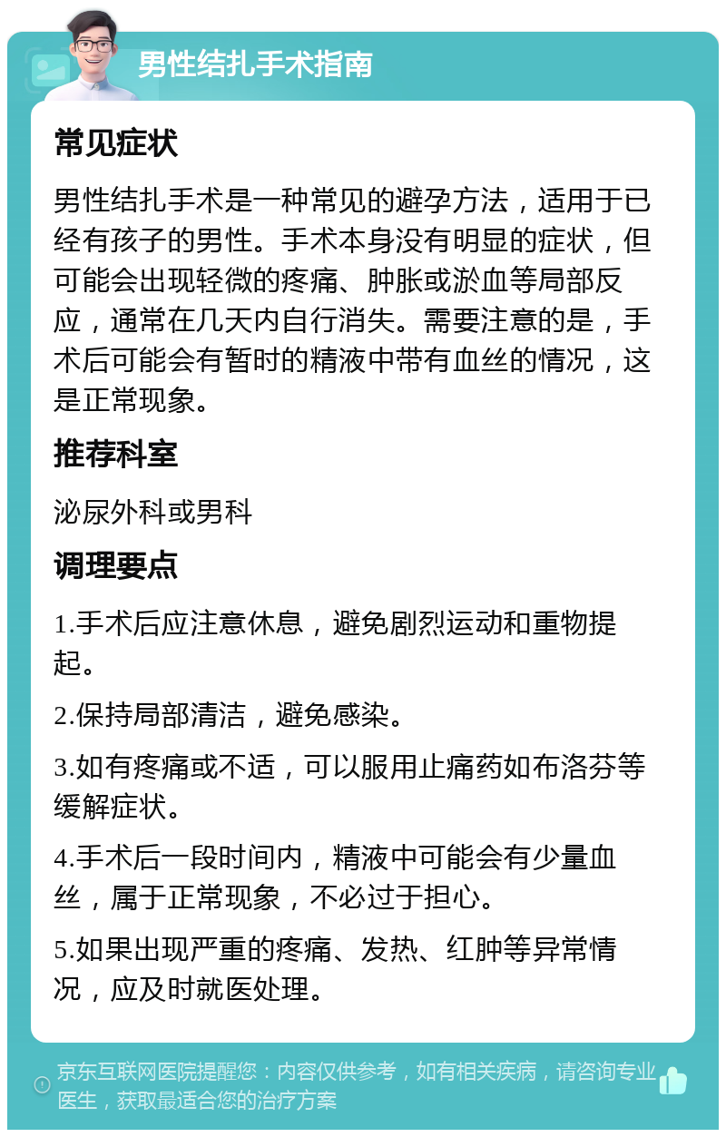 男性结扎手术指南 常见症状 男性结扎手术是一种常见的避孕方法，适用于已经有孩子的男性。手术本身没有明显的症状，但可能会出现轻微的疼痛、肿胀或淤血等局部反应，通常在几天内自行消失。需要注意的是，手术后可能会有暂时的精液中带有血丝的情况，这是正常现象。 推荐科室 泌尿外科或男科 调理要点 1.手术后应注意休息，避免剧烈运动和重物提起。 2.保持局部清洁，避免感染。 3.如有疼痛或不适，可以服用止痛药如布洛芬等缓解症状。 4.手术后一段时间内，精液中可能会有少量血丝，属于正常现象，不必过于担心。 5.如果出现严重的疼痛、发热、红肿等异常情况，应及时就医处理。