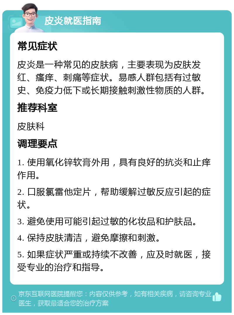 皮炎就医指南 常见症状 皮炎是一种常见的皮肤病，主要表现为皮肤发红、瘙痒、刺痛等症状。易感人群包括有过敏史、免疫力低下或长期接触刺激性物质的人群。 推荐科室 皮肤科 调理要点 1. 使用氧化锌软膏外用，具有良好的抗炎和止痒作用。 2. 口服氯雷他定片，帮助缓解过敏反应引起的症状。 3. 避免使用可能引起过敏的化妆品和护肤品。 4. 保持皮肤清洁，避免摩擦和刺激。 5. 如果症状严重或持续不改善，应及时就医，接受专业的治疗和指导。