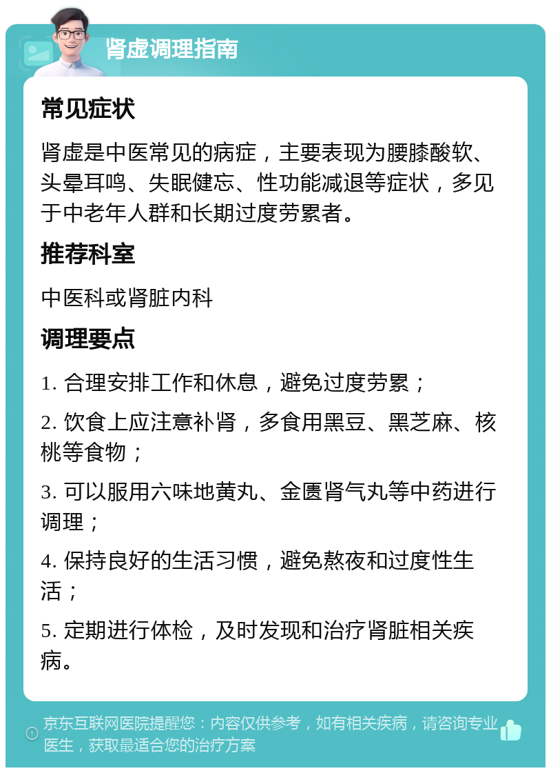 肾虚调理指南 常见症状 肾虚是中医常见的病症，主要表现为腰膝酸软、头晕耳鸣、失眠健忘、性功能减退等症状，多见于中老年人群和长期过度劳累者。 推荐科室 中医科或肾脏内科 调理要点 1. 合理安排工作和休息，避免过度劳累； 2. 饮食上应注意补肾，多食用黑豆、黑芝麻、核桃等食物； 3. 可以服用六味地黄丸、金匮肾气丸等中药进行调理； 4. 保持良好的生活习惯，避免熬夜和过度性生活； 5. 定期进行体检，及时发现和治疗肾脏相关疾病。