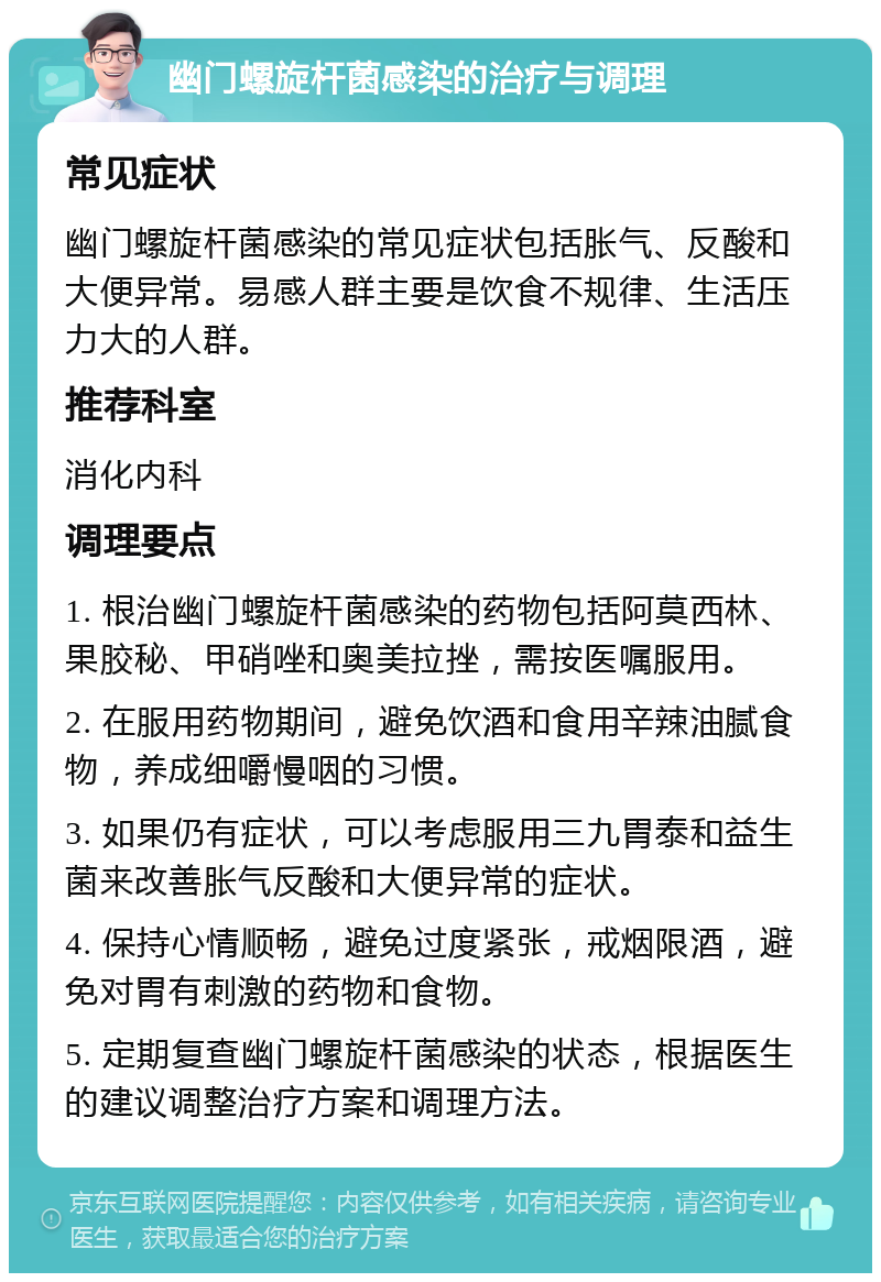 幽门螺旋杆菌感染的治疗与调理 常见症状 幽门螺旋杆菌感染的常见症状包括胀气、反酸和大便异常。易感人群主要是饮食不规律、生活压力大的人群。 推荐科室 消化内科 调理要点 1. 根治幽门螺旋杆菌感染的药物包括阿莫西林、果胶秘、甲硝唑和奥美拉挫，需按医嘱服用。 2. 在服用药物期间，避免饮酒和食用辛辣油腻食物，养成细嚼慢咽的习惯。 3. 如果仍有症状，可以考虑服用三九胃泰和益生菌来改善胀气反酸和大便异常的症状。 4. 保持心情顺畅，避免过度紧张，戒烟限酒，避免对胃有刺激的药物和食物。 5. 定期复查幽门螺旋杆菌感染的状态，根据医生的建议调整治疗方案和调理方法。