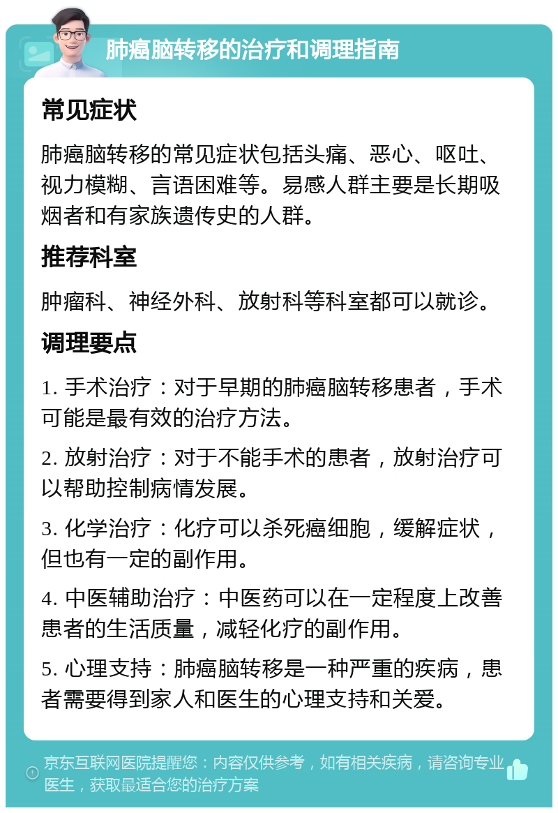 肺癌脑转移的治疗和调理指南 常见症状 肺癌脑转移的常见症状包括头痛、恶心、呕吐、视力模糊、言语困难等。易感人群主要是长期吸烟者和有家族遗传史的人群。 推荐科室 肿瘤科、神经外科、放射科等科室都可以就诊。 调理要点 1. 手术治疗：对于早期的肺癌脑转移患者，手术可能是最有效的治疗方法。 2. 放射治疗：对于不能手术的患者，放射治疗可以帮助控制病情发展。 3. 化学治疗：化疗可以杀死癌细胞，缓解症状，但也有一定的副作用。 4. 中医辅助治疗：中医药可以在一定程度上改善患者的生活质量，减轻化疗的副作用。 5. 心理支持：肺癌脑转移是一种严重的疾病，患者需要得到家人和医生的心理支持和关爱。