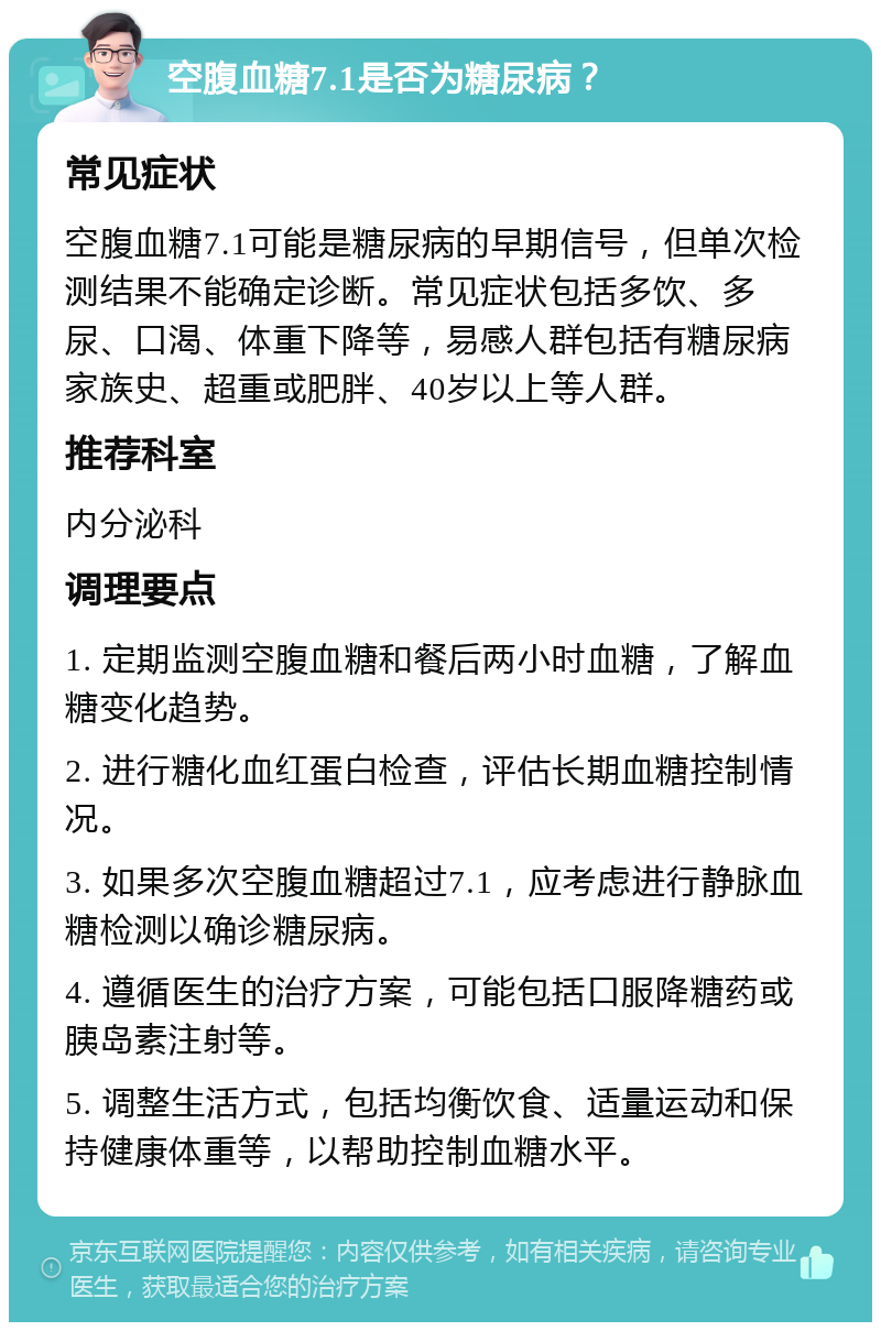 空腹血糖7.1是否为糖尿病？ 常见症状 空腹血糖7.1可能是糖尿病的早期信号，但单次检测结果不能确定诊断。常见症状包括多饮、多尿、口渴、体重下降等，易感人群包括有糖尿病家族史、超重或肥胖、40岁以上等人群。 推荐科室 内分泌科 调理要点 1. 定期监测空腹血糖和餐后两小时血糖，了解血糖变化趋势。 2. 进行糖化血红蛋白检查，评估长期血糖控制情况。 3. 如果多次空腹血糖超过7.1，应考虑进行静脉血糖检测以确诊糖尿病。 4. 遵循医生的治疗方案，可能包括口服降糖药或胰岛素注射等。 5. 调整生活方式，包括均衡饮食、适量运动和保持健康体重等，以帮助控制血糖水平。