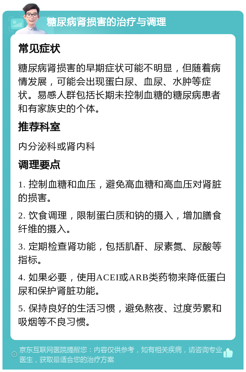 糖尿病肾损害的治疗与调理 常见症状 糖尿病肾损害的早期症状可能不明显，但随着病情发展，可能会出现蛋白尿、血尿、水肿等症状。易感人群包括长期未控制血糖的糖尿病患者和有家族史的个体。 推荐科室 内分泌科或肾内科 调理要点 1. 控制血糖和血压，避免高血糖和高血压对肾脏的损害。 2. 饮食调理，限制蛋白质和钠的摄入，增加膳食纤维的摄入。 3. 定期检查肾功能，包括肌酐、尿素氮、尿酸等指标。 4. 如果必要，使用ACEI或ARB类药物来降低蛋白尿和保护肾脏功能。 5. 保持良好的生活习惯，避免熬夜、过度劳累和吸烟等不良习惯。