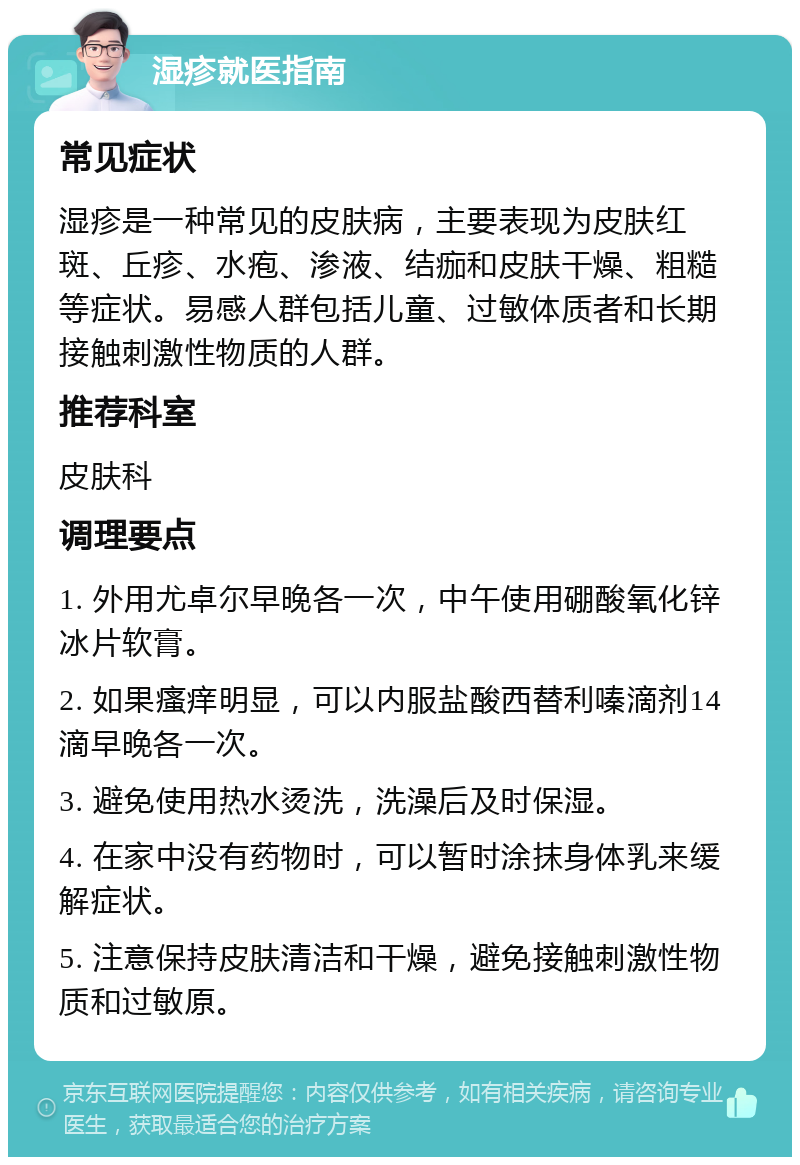 湿疹就医指南 常见症状 湿疹是一种常见的皮肤病，主要表现为皮肤红斑、丘疹、水疱、渗液、结痂和皮肤干燥、粗糙等症状。易感人群包括儿童、过敏体质者和长期接触刺激性物质的人群。 推荐科室 皮肤科 调理要点 1. 外用尤卓尔早晚各一次，中午使用硼酸氧化锌冰片软膏。 2. 如果瘙痒明显，可以内服盐酸西替利嗪滴剂14滴早晚各一次。 3. 避免使用热水烫洗，洗澡后及时保湿。 4. 在家中没有药物时，可以暂时涂抹身体乳来缓解症状。 5. 注意保持皮肤清洁和干燥，避免接触刺激性物质和过敏原。