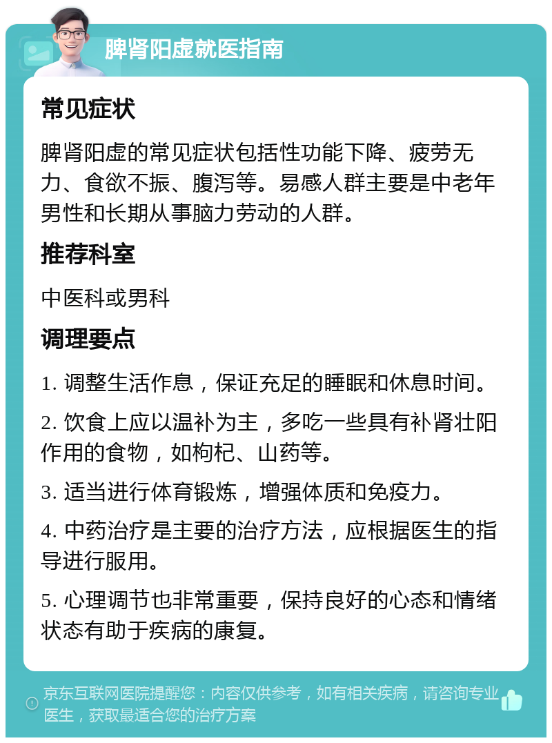 脾肾阳虚就医指南 常见症状 脾肾阳虚的常见症状包括性功能下降、疲劳无力、食欲不振、腹泻等。易感人群主要是中老年男性和长期从事脑力劳动的人群。 推荐科室 中医科或男科 调理要点 1. 调整生活作息，保证充足的睡眠和休息时间。 2. 饮食上应以温补为主，多吃一些具有补肾壮阳作用的食物，如枸杞、山药等。 3. 适当进行体育锻炼，增强体质和免疫力。 4. 中药治疗是主要的治疗方法，应根据医生的指导进行服用。 5. 心理调节也非常重要，保持良好的心态和情绪状态有助于疾病的康复。