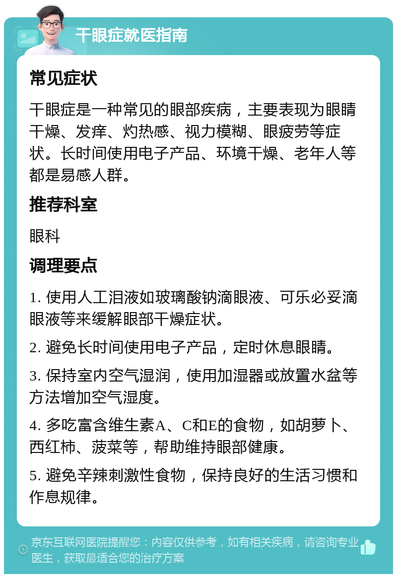 干眼症就医指南 常见症状 干眼症是一种常见的眼部疾病，主要表现为眼睛干燥、发痒、灼热感、视力模糊、眼疲劳等症状。长时间使用电子产品、环境干燥、老年人等都是易感人群。 推荐科室 眼科 调理要点 1. 使用人工泪液如玻璃酸钠滴眼液、可乐必妥滴眼液等来缓解眼部干燥症状。 2. 避免长时间使用电子产品，定时休息眼睛。 3. 保持室内空气湿润，使用加湿器或放置水盆等方法增加空气湿度。 4. 多吃富含维生素A、C和E的食物，如胡萝卜、西红柿、菠菜等，帮助维持眼部健康。 5. 避免辛辣刺激性食物，保持良好的生活习惯和作息规律。