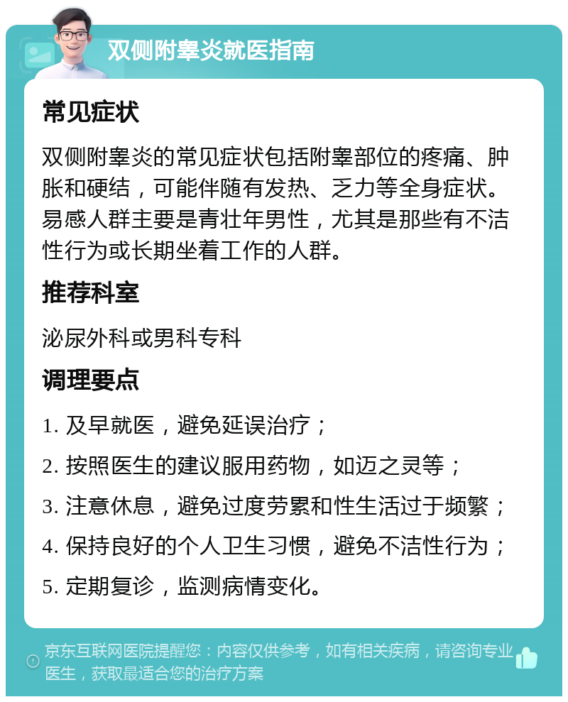 双侧附睾炎就医指南 常见症状 双侧附睾炎的常见症状包括附睾部位的疼痛、肿胀和硬结，可能伴随有发热、乏力等全身症状。易感人群主要是青壮年男性，尤其是那些有不洁性行为或长期坐着工作的人群。 推荐科室 泌尿外科或男科专科 调理要点 1. 及早就医，避免延误治疗； 2. 按照医生的建议服用药物，如迈之灵等； 3. 注意休息，避免过度劳累和性生活过于频繁； 4. 保持良好的个人卫生习惯，避免不洁性行为； 5. 定期复诊，监测病情变化。