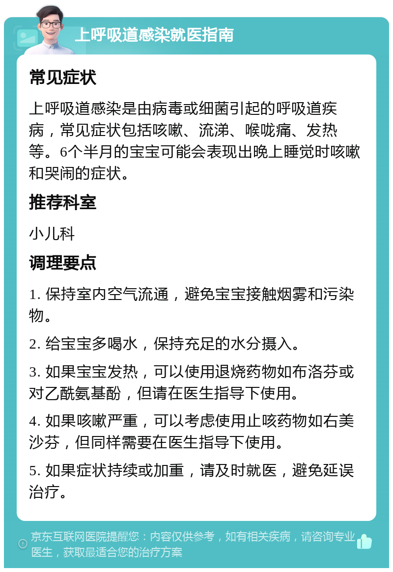 上呼吸道感染就医指南 常见症状 上呼吸道感染是由病毒或细菌引起的呼吸道疾病，常见症状包括咳嗽、流涕、喉咙痛、发热等。6个半月的宝宝可能会表现出晚上睡觉时咳嗽和哭闹的症状。 推荐科室 小儿科 调理要点 1. 保持室内空气流通，避免宝宝接触烟雾和污染物。 2. 给宝宝多喝水，保持充足的水分摄入。 3. 如果宝宝发热，可以使用退烧药物如布洛芬或对乙酰氨基酚，但请在医生指导下使用。 4. 如果咳嗽严重，可以考虑使用止咳药物如右美沙芬，但同样需要在医生指导下使用。 5. 如果症状持续或加重，请及时就医，避免延误治疗。