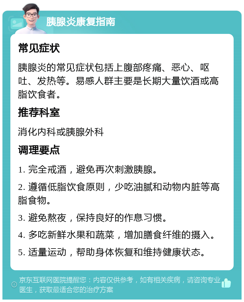 胰腺炎康复指南 常见症状 胰腺炎的常见症状包括上腹部疼痛、恶心、呕吐、发热等。易感人群主要是长期大量饮酒或高脂饮食者。 推荐科室 消化内科或胰腺外科 调理要点 1. 完全戒酒，避免再次刺激胰腺。 2. 遵循低脂饮食原则，少吃油腻和动物内脏等高脂食物。 3. 避免熬夜，保持良好的作息习惯。 4. 多吃新鲜水果和蔬菜，增加膳食纤维的摄入。 5. 适量运动，帮助身体恢复和维持健康状态。