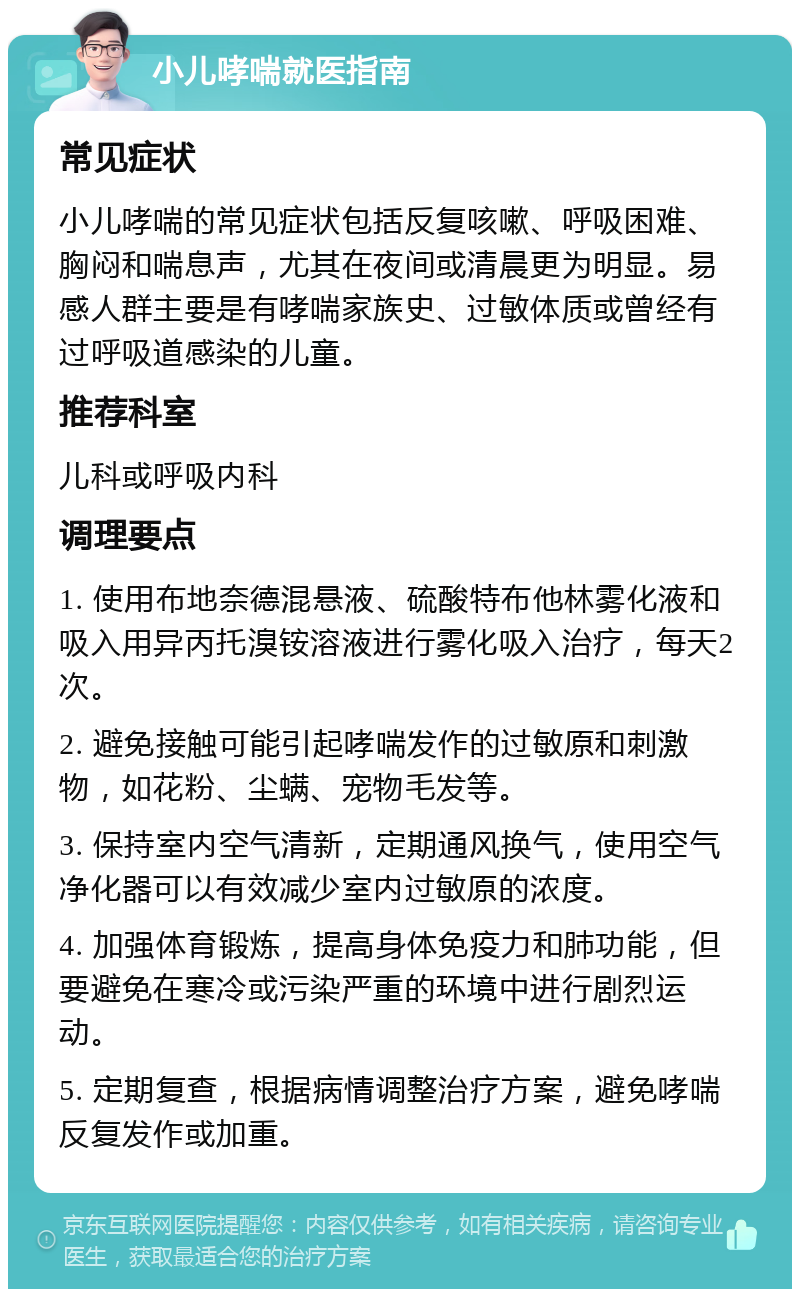 小儿哮喘就医指南 常见症状 小儿哮喘的常见症状包括反复咳嗽、呼吸困难、胸闷和喘息声，尤其在夜间或清晨更为明显。易感人群主要是有哮喘家族史、过敏体质或曾经有过呼吸道感染的儿童。 推荐科室 儿科或呼吸内科 调理要点 1. 使用布地奈德混悬液、硫酸特布他林雾化液和吸入用异丙托溴铵溶液进行雾化吸入治疗，每天2次。 2. 避免接触可能引起哮喘发作的过敏原和刺激物，如花粉、尘螨、宠物毛发等。 3. 保持室内空气清新，定期通风换气，使用空气净化器可以有效减少室内过敏原的浓度。 4. 加强体育锻炼，提高身体免疫力和肺功能，但要避免在寒冷或污染严重的环境中进行剧烈运动。 5. 定期复查，根据病情调整治疗方案，避免哮喘反复发作或加重。