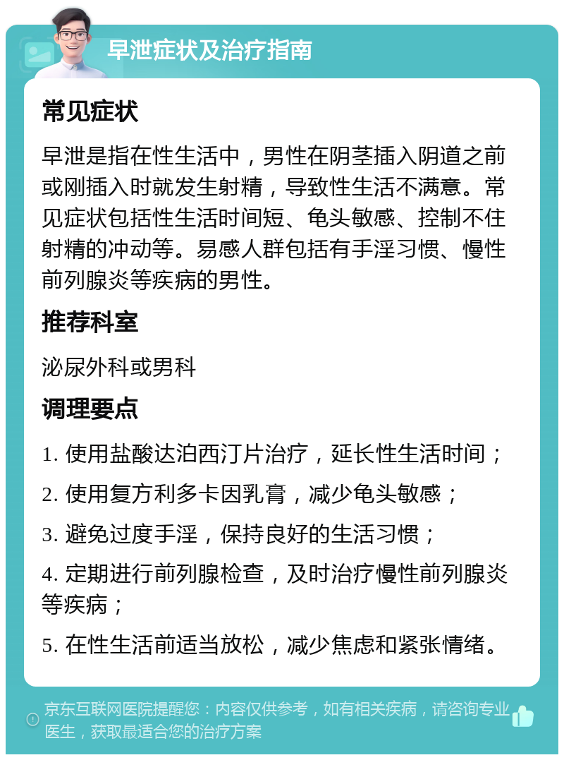 早泄症状及治疗指南 常见症状 早泄是指在性生活中，男性在阴茎插入阴道之前或刚插入时就发生射精，导致性生活不满意。常见症状包括性生活时间短、龟头敏感、控制不住射精的冲动等。易感人群包括有手淫习惯、慢性前列腺炎等疾病的男性。 推荐科室 泌尿外科或男科 调理要点 1. 使用盐酸达泊西汀片治疗，延长性生活时间； 2. 使用复方利多卡因乳膏，减少龟头敏感； 3. 避免过度手淫，保持良好的生活习惯； 4. 定期进行前列腺检查，及时治疗慢性前列腺炎等疾病； 5. 在性生活前适当放松，减少焦虑和紧张情绪。