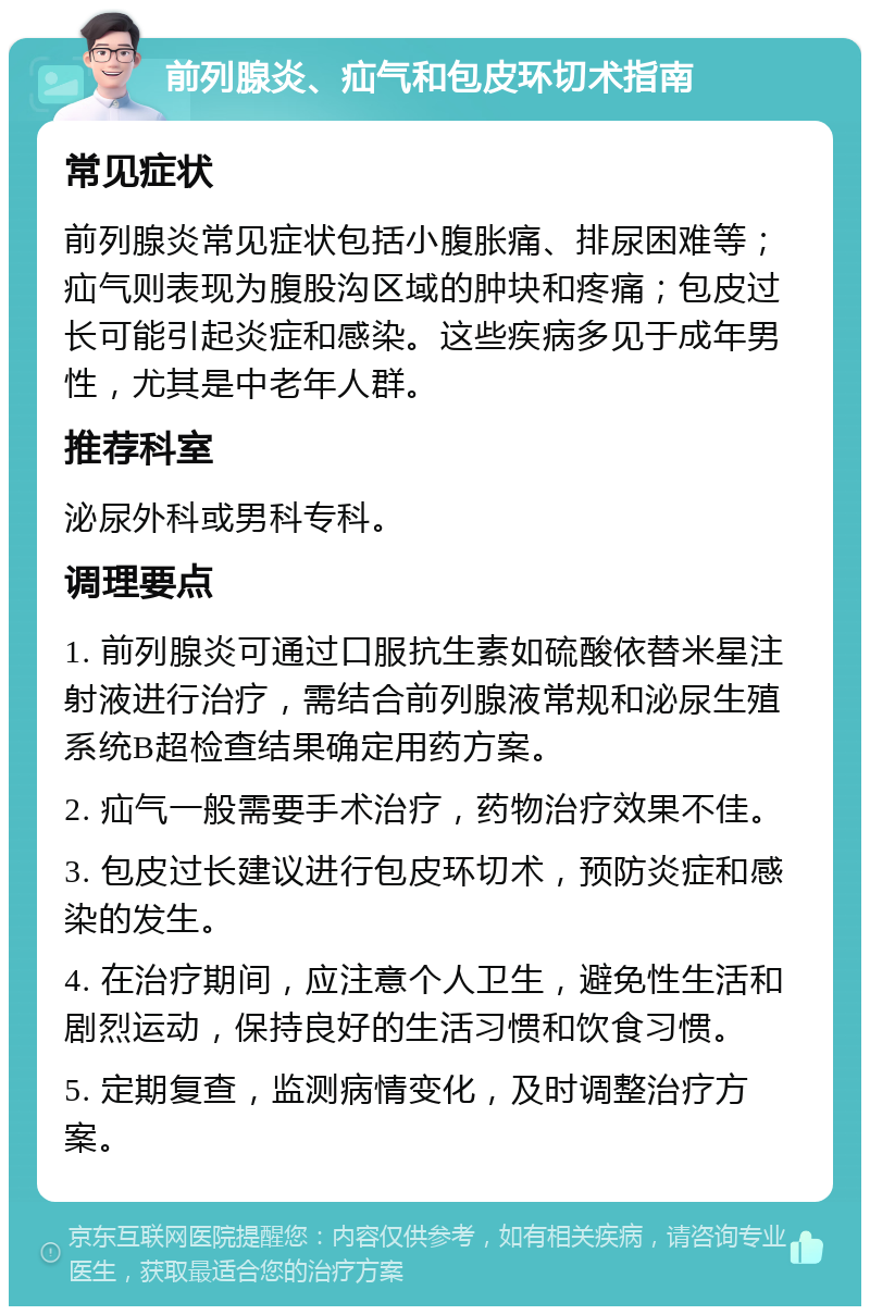 前列腺炎、疝气和包皮环切术指南 常见症状 前列腺炎常见症状包括小腹胀痛、排尿困难等；疝气则表现为腹股沟区域的肿块和疼痛；包皮过长可能引起炎症和感染。这些疾病多见于成年男性，尤其是中老年人群。 推荐科室 泌尿外科或男科专科。 调理要点 1. 前列腺炎可通过口服抗生素如硫酸依替米星注射液进行治疗，需结合前列腺液常规和泌尿生殖系统B超检查结果确定用药方案。 2. 疝气一般需要手术治疗，药物治疗效果不佳。 3. 包皮过长建议进行包皮环切术，预防炎症和感染的发生。 4. 在治疗期间，应注意个人卫生，避免性生活和剧烈运动，保持良好的生活习惯和饮食习惯。 5. 定期复查，监测病情变化，及时调整治疗方案。