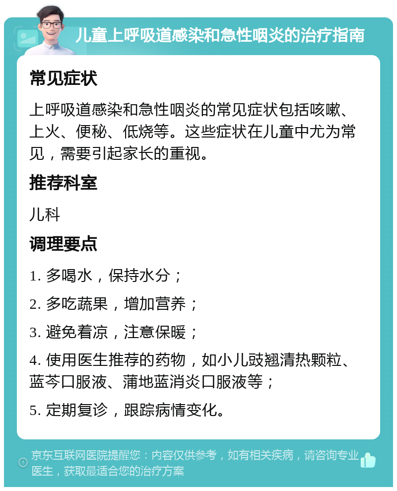 儿童上呼吸道感染和急性咽炎的治疗指南 常见症状 上呼吸道感染和急性咽炎的常见症状包括咳嗽、上火、便秘、低烧等。这些症状在儿童中尤为常见，需要引起家长的重视。 推荐科室 儿科 调理要点 1. 多喝水，保持水分； 2. 多吃蔬果，增加营养； 3. 避免着凉，注意保暖； 4. 使用医生推荐的药物，如小儿豉翘清热颗粒、蓝芩口服液、蒲地蓝消炎口服液等； 5. 定期复诊，跟踪病情变化。