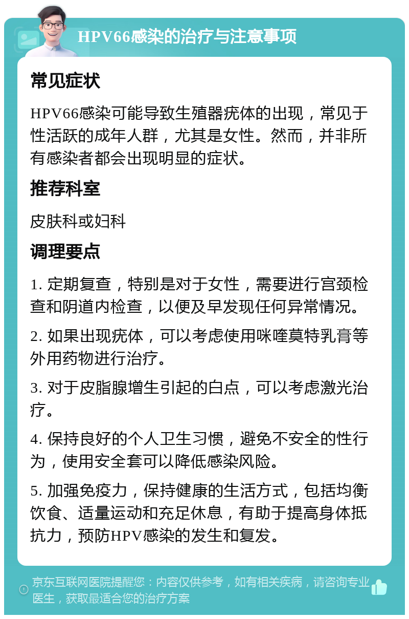 HPV66感染的治疗与注意事项 常见症状 HPV66感染可能导致生殖器疣体的出现，常见于性活跃的成年人群，尤其是女性。然而，并非所有感染者都会出现明显的症状。 推荐科室 皮肤科或妇科 调理要点 1. 定期复查，特别是对于女性，需要进行宫颈检查和阴道内检查，以便及早发现任何异常情况。 2. 如果出现疣体，可以考虑使用咪喹莫特乳膏等外用药物进行治疗。 3. 对于皮脂腺增生引起的白点，可以考虑激光治疗。 4. 保持良好的个人卫生习惯，避免不安全的性行为，使用安全套可以降低感染风险。 5. 加强免疫力，保持健康的生活方式，包括均衡饮食、适量运动和充足休息，有助于提高身体抵抗力，预防HPV感染的发生和复发。